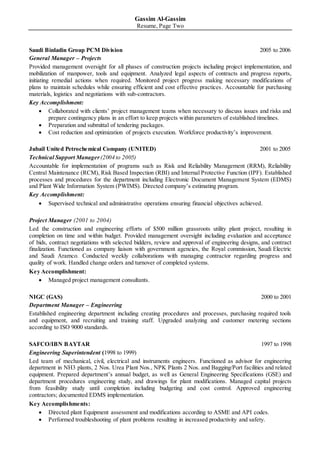Gassim Al-Gassim
Resume, Page Two
Saudi Binladin Group PCM Division 2005 to 2006
General Manager – Projects
Provided management oversight for all phases of construction projects including project implementation, and
mobilization of manpower, tools and equipment. Analyzed legal aspects of contracts and progress reports,
initiating remedial actions when required. Monitored project progress making necessary modifications of
plans to maintain schedules while ensuring efficient and cost effective practices. Accountable for purchasing
materials, logistics and negotiations with sub-contractors.
Key Accomplishment:
 Collaborated with clients’ project management teams when necessary to discuss issues and risks and
prepare contingency plans in an effort to keep projects within parameters of established timelines.
 Preparation and submittal of tendering packages.
 Cost reduction and optimization of projects execution. Workforce productivity’s improvement.
Jubail United Petrochemical Company (UNITED) 2001 to 2005
Technical Support Manager(2004 to 2005)
Accountable for implementation of programs such as Risk and Reliability Management (RRM), Reliability
Central Maintenance (RCM), Risk Based Inspection (RBI) and Internal Protective Function (IPF). Established
processes and procedures for the department including Electronic Document Management System (EDMS)
and Plant Wide Information System (PWIMS). Directed company’s estimating program.
Key Accomplishment:
 Supervised technical and administrative operations ensuring financial objectives achieved.
Project Manager (2001 to 2004)
Led the construction and engineering efforts of $500 million grassroots utility plant project, resulting in
completion on time and within budget. Provided management oversight including evaluation and acceptance
of bids, contract negotiations with selected bidders, review and approval of engineering designs, and contract
finalization. Functioned as company liaison with government agencies, the Royal commission, Saudi Electric
and Saudi Aramco. Conducted weekly collaborations with managing contractor regarding progress and
quality of work. Handled change orders and turnover of completed systems.
Key Accomplishment:
 Managed project management consultants.
NIGC (GAS) 2000 to 2001
Department Manager – Engineering
Established engineering department including creating procedures and processes, purchasing required tools
and equipment, and recruiting and training staff. Upgraded analyzing and customer metering sections
according to ISO 9000 standards.
SAFCO/IBN BAYTAR 1997 to 1998
Engineering Superintendent (1998 to 1999)
Led team of mechanical, civil, electrical and instruments engineers. Functioned as advisor for engineering
department in NH3 plants, 2 Nos. Urea Plant Nos., NPK Plants 2 Nos. and Bagging/Port facilities and related
equipment. Prepared department’s annual budget, as well as General Engineering Specifications (GSE) and
department procedures engineering study, and drawings for plant modifications. Managed capital projects
from feasibility study until completion including budgeting and cost control. Approved engineering
contractors; documented EDMS implementation.
Key Accomplishments:
 Directed plant Equipment assessment and modifications according to ASME and API codes.
 Performed troubleshooting of plant problems resulting in increased productivity and safety.
 