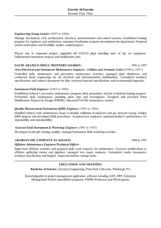 Gassim Al-Gassim
Resume, Page Three
Engineering Group Leader (1997 to 1998)
Manage mechanical, civil, architectural, electrical, instrumentation and control systems. Established training
program for engineers and technicians; organized Saudization program development for department. Prepared
annual action plans and feasibility studies capital projects.
Played role in expansion project; upgraded old SAFCO plant installing state of the art equipment.
Implemented instrument projects and modification jobs.
SAUDI ARAMCO SHELL REFINERY (SASREF) 1991 to 1997
Area Electrical and Instrument Maintenance Engineer - Utilities and Aromatic Units (1996 to 1997)
Controlled daily maintenance and preventive maintenance activities, managed plant shutdowns, and
conducted detail engineering for all electrical and instrumentation modifications. Formulated technical
specifications and contract documents for jobs; reviewed material specifications and recommended upgrades.
Instrument Field Engineer (1995 to 1996)
Established refinery’s preventive maintenance program, plant procedures and the technician training program.
Performed daily maintenance including plant trips and investigation. Designed and executed Plant
Modification Request & Design (PMDR). Operated PACER maintenance system.
Quality Measurement Instrument (QMI) Engineer (1992 to 1994)
Handled refinery-wide maintenance issues to include validation of analyzers and gas detector testing. Guided
QMI projects and developed QMI procedures. Acquired new analyzers; analyzed product’s performance for
repeatability and reproducibility.
General Field Instrument & Workshop Engineer (1991 to 1992)
Developed on-the-job training module; managed instrument field workshop activities.
ARABIAN OIL COMPANY AL-KHAFJI 1988 to 1991
Offshore Maintenance Engineer/Technical Officer
Supervised offshore activities and prepared daily work requests for maintenance. Oversaw modifications at
offshore gathering station and pipelines; managed two major contracts. Formulated tender documents,
technical specification and budgets. Inspected onshore storage tanks.
EDUCATION AND TRAINING
Bachelor of Science, Electrical Engineering, Point Park University, Pittsburgh, PA
Knowledgeable in project management application software including SAP, ERP, Enterprise
Management System spreadsheet programs, EDMS, Primavera and MS programs.
 