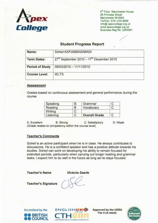 6
1
h Floor, Manchester House
86 Princess Street
Manchester M16NG
TeVFax:0161 2358686
info@ apexcollege.org.uk
www.apexcollege.org. uk
Business Reg No: 2264981
Student Progress Report
Name: Soheil KAFIABBASABADI
Term Dates: 27m September 2010 - 17m December 2010
Period of Study 08/03/2010- 11/11/2010
Course Level: IELTS
Assessment
Grades based on continuous assessment and general performance during the
course
Speaking B Grammar c
Reading B Vocabulary c
Writing c
Listening c Overall Grade c
A: Excellent B: Strong C: Satisfactory 0: Weak
(Grade relates to competency within the course level)
Teacher's Comments
Soheil is an active participant when he is in class. He always contributes to
discussions. He is a confident speaker and has a positive attitude towards his
studies. Soheil can work on developing his ability to remain focused for
extended periods, particularly when carrying out longer reading and grammar
tasks. I expect him to do well in the future as long as he stays focused.
Teacher's Name Victoria Searle
Teacher's Signature
Accredited by the
ee BRITISH
ee cOUNCIL
ENGLISH UK~~m em be r
CTHCONFEDERATION OF TOURISM & HOS~ITALITY
Approved by the UKBA
Tier 4 (A-rated)
 