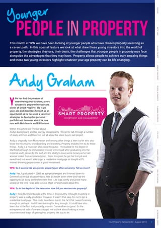 PN has had the pleasure of
interviewing Andy Graham, a very
successful property investor and
owner of Smart Property. He is 28
years old and describes himself as an
opportunist as he has used a variety of
strategies to develop his personal
portfolio and business which he now
runs with Nick Morris and Ed Dovison.
Within this article we find out about
Andy’s background and his journey into property. We get to talk through a number
of deals with him and then find out all about his latest buy to sell project.
Andy is originally from Manchester and among other things a keen surfer who also
loves the mountains, snowboarding and travelling. Property enables him to do these
things. Andy is a musician who plays the guitar. He studied for his degree in
Sheffield although he immediately moved to Cornwall after graduating into the
medical world, drawn by the surf and the ability to save some money as he had
access to rent free accommodation. From this point he got his first job and
saved hard but wasn’t able to get a residential mortgage so bought a BTL
instead knowing property was a good investment.
YPN: So it seems like you go into property just after university. Tell us more?
Andy: Yes, I graduated in 2009 as a physiotherapist and I moved down to
Cornwall as the job situation was a little bit easier down there and had the
opportunity of living somewhere rent free. Life was comfy and unlike many
people at the time I was able to save, I feel very fortunate about this.
YPN: So in the depths of the recession how did you venture into property?
Andy: I think like most people at the time, in this country, I thought investing in
property was a really good idea. However it wasn’t that easy for me to get a
residential mortgage. This could have been due to the fact that I wasn’t earning
enough or perhaps I hadn’t been earning for long enough. It could have also
been due to the fact that property prices in Cornwall are so great. So the
entrepreneurial side of me encouraged me to think about looking at more
unconventional ways of getting into property like buy to let.
This month at YPN we have been looking at younger people who have chosen property investing as
a career path. In this special feature we look at what drew these young investors into the world of
property, the strategies they use, their deals, the challenges that younger people in property may face
alongside the advantages that they may have. Property allows people to achieve truly amazing things
and these two young investors highlight whatever your age property can be life changing.
Andy Graham
1Your Property Network 86 • August 2015
 