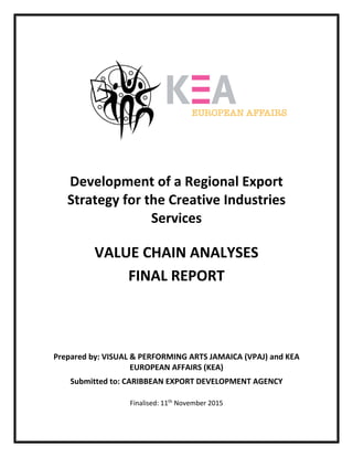  
 
 
 
 
 
 
 
 
 
 
 
 
 
 
Development of a Regional Export 
Strategy for the Creative Industries 
Services 
 
VALUE CHAIN ANALYSES  
FINAL REPORT 
 
 
 
 
  
 
 
Prepared by: VISUAL & PERFORMING ARTS JAMAICA (VPAJ) and KEA 
EUROPEAN AFFAIRS (KEA) 
Submitted to: CARIBBEAN EXPORT DEVELOPMENT AGENCY 
 
Finalised: 11th
 November 2015 
 