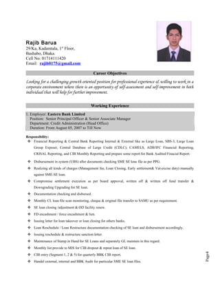 Page4
Rajib Barua
29/Ka, Kadamtala, 1st
Floor,
Bashabo, Dhaka.
Cell No: 01714111420
Email: rajib0175@gmail.com
Career Objectives
Looking for a challenging growth oriented position for professional experience & willing to work in a
corporate environment where there is an opportunity of self-assessment and self-improvement in both
individual that will help for further improvement.
Working Experience
1. Employer: Eastern Bank Limited
Position: Senior Principal Officer & Senior Associate Manager
Department: Credit Administration (Head Office)
Duration: From August 05, 2007 to Till Now
Responsibility:
 Financial Reporting & Central Bank Reporting Internal & External like as Large Loan, SBS-3, Large Loan
Group Exposer, Central Database of Large Credit (CDLC), CAMELS, ADB/IFC Financial Reporting,
CRISAL Reporting, and CIB Monthly Reporting and prepare some report for Bank Audited Finacial Report.
 Disbursement in system (UBS) after documents checking SME SE lone file as per PPG.
 Realizing all kinds of charges (Management fee, Loan Closing, Early settlement& Vat-excise duty) manually
against SME-SE loan.
 Compromise settlement execution as per board approval, written off & written off fund transfer &
Downgrading Upgrading for SE loan.
 Documentation checking and disbursed.
 Monthly CL loan file scan monitoring, cheque & original file transfer to SAMU as per requirement.
 SE loan closing /adjustment & OD facility renew.
 FD encashment / force encashment & lien.
 Issuing letter for loan takeover or loan closing for others banks.
 Loan Reschedule / Loan Restructure documentation checking of SE loan and disbursement accordingly.
 Issuing reschedule & restructure sanction letter.
 Maintenance of Stamp in Hand for SE Loans and separately GL maintain in this regard.
 Monthly list provide to MIS for CIB dropout & repeat loan of SE loan.
 CIB entry (Segment 1, 2 & 5) for quarterly BBK CIB report.
 Handel external, internal and BBK Audit for particular SME SE loan files.
 