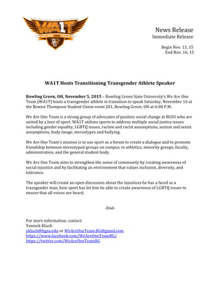   	
   	
   	
   	
   	
   	
   	
   	
   	
   News	
  Release	
  
	
   	
   	
   	
   	
   	
   	
   	
   	
   	
  	
  	
  	
  	
  	
  	
  Immediate	
  Release	
  
	
   	
   	
   	
   	
   	
   	
   	
   	
   	
  	
  	
  	
  	
  	
  	
  	
  	
  	
  
	
  	
  	
  	
  	
  	
  	
  	
  	
  	
  	
  	
  	
  	
  	
  	
  	
  	
  	
  	
  Begin	
  Nov.	
  13,	
  15	
  
	
  	
  	
  	
  	
  	
  	
  	
  	
  	
  	
  	
  	
  	
  	
  	
  	
  	
  	
  	
  	
  	
  	
  	
  End	
  Nov.	
  16,	
  15	
  
	
  
	
  
	
  
	
  
	
  
WA1T	
  Hosts	
  Transitioning	
  Transgender	
  Athlete	
  Speaker	
  
	
  
Bowling	
  Green,	
  OH,	
  November	
  5,	
  2015	
  –	
  Bowling	
  Green	
  State	
  University’s	
  We	
  Are	
  One	
  
Team	
  (WA1T)	
  hosts	
  a	
  transgender	
  athlete	
  in	
  transition	
  to	
  speak	
  Saturday,	
  November	
  16	
  at	
  
the	
  Bowen	
  Thompson	
  Student	
  Union	
  room	
  201,	
  Bowling	
  Green,	
  OH	
  at	
  6:00	
  P.M.	
  	
  
	
  
We	
  Are	
  One	
  Team	
  is	
  a	
  strong	
  group	
  of	
  advocates	
  of	
  positive	
  social	
  change	
  at	
  BGSU	
  who	
  are	
  
united	
  by	
  a	
  love	
  of	
  sport.	
  WA1T	
  utilizes	
  sports	
  to	
  address	
  multiple	
  social	
  justice	
  issues	
  
including	
  gender	
  equality,	
  LGBTQ	
  issues,	
  racism	
  and	
  racist	
  assumptions,	
  sexism	
  and	
  sexist	
  
assumptions,	
  body	
  image,	
  stereotypes	
  and	
  bullying.	
  	
  
	
  
We	
  Are	
  One	
  Team’s	
  mission	
  is	
  to	
  use	
  sport	
  as	
  a	
  forum	
  to	
  create	
  a	
  dialogue	
  and	
  to	
  promote	
  
friendship	
  between	
  stereotyped	
  groups	
  on	
  campus,	
  to	
  athletics,	
  minority	
  groups,	
  faculty,	
  
administration,	
  and	
  the	
  general	
  student	
  body.	
  	
  	
  
	
  
We	
  Are	
  One	
  Team	
  aims	
  to	
  strengthen	
  the	
  sense	
  of	
  community	
  by	
  creating	
  awareness	
  of	
  
social	
  injustice	
  and	
  by	
  facilitating	
  an	
  environment	
  that	
  values	
  inclusion,	
  diversity,	
  and	
  
tolerance.	
  
	
  
The	
  speaker	
  will	
  create	
  an	
  open	
  discussion	
  about	
  the	
  injustices	
  he	
  has	
  a	
  faced	
  as	
  a	
  
transgender	
  man,	
  how	
  sport	
  has	
  let	
  him	
  be	
  able	
  to	
  create	
  awareness	
  of	
  LGBTQ	
  issues	
  to	
  
ensure	
  that	
  all	
  voices	
  are	
  heard.	
  	
  
	
  
	
  
-­‐End-­‐	
  
	
  
For	
  more	
  information,	
  contact:	
  
Yannick	
  Kluch	
  
ykluch@bgsu.edu	
  or	
  WeAreOneTeam.BG@gmail.com	
  
https://www.facebook.com/WeAreOneTeamBG/	
  
https://twitter.com/WeAreOneTeamBG	
  
	
  
	
  
 