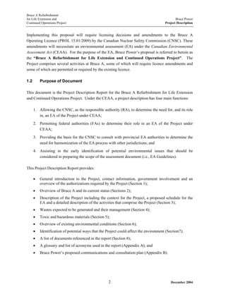 Bruce A Refurbishment
for Life Extension and Bruce Power
Continued Operations Project Project Description
Implementing this proposal will require licensing decisions and amendments to the Bruce A
Operating Licence (PROL 15.01/2009) by the Canadian Nuclear Safety Commission (CNSC). These
amendments will necessitate an environmental assessment (EA) under the Canadian Environmental
Assessment Act (CEAA). For the purpose of the EA, Bruce Power’s proposal is referred to herein as
the “Bruce A Refurbishment for Life Extension and Continued Operations Project”. The
Project comprises several activities at Bruce A, some of which will require licence amendments and
some of which are permitted or required by the existing licence.
1.2 Purpose of Document
This document is the Project Description Report for the Bruce A Refurbishment for Life Extension
and Continued Operations Project. Under the CEAA, a project description has four main functions:
1. Allowing the CNSC, as the responsible authority (RA), to determine the need for, and its role
in, an EA of the Project under CEAA;
2. Permitting federal authorities (FAs) to determine their role in an EA of the Project under
CEAA;
3. Providing the basis for the CNSC to consult with provincial EA authorities to determine the
need for harmonization of the EA process with other jurisdictions; and
4. Assisting in the early identification of potential environmental issues that should be
considered in preparing the scope of the assessment document (i.e., EA Guidelines).
This Project Description Report provides:
• General introduction to the Project, contact information, government involvement and an
overview of the authorizations required by the Project (Section 1);
• Overview of Bruce A and its current status (Sections 2);
• Description of the Project including the context for the Project, a proposed schedule for the
EA and a detailed description of the activities that comprise the Project (Section 3);
• Wastes expected to be generated and their management (Section 4);
• Toxic and hazardous materials (Section 5);
• Overview of existing environmental conditions (Section 6);
• Identification of potential ways that the Project could affect the environment (Section7);
• A list of documents referenced in the report (Section 8);
• A glossary and list of acronyms used in the report (Appendix A); and
• Bruce Power’s proposed communications and consultation plan (Appendix B).
December 20042
 