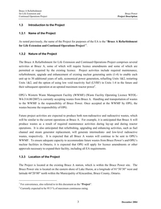 Bruce A Refurbishment
for Life Extension and Bruce Power
Continued Operations Project Project Description
1.3 Introduction to the Project
1.3.1 Name of the Project
As noted previously, the name of the Project for purposes of the EA is the “Bruce A Refurbishment
for Life Extension and Continued Operations Project”1
.
1.3.2 Nature of the Project
The Bruce A Refurbishment for Life Extension and Continued Operations Project comprises several
activities at Bruce A, some of which will require licence amendments and some of which are
permitted or required by the existing licence. Project activities include required maintenance,
refurbishment, upgrade and enhancement of existing nuclear generating units (1-4) to enable each
unit up to 30 additional years of safe, economical power generation, refuelling Units 1&2, restarting
Units 1&2, and the option of using low void reactivity fuel (LVRF) in Units 1-4 in the future and
their subsequent operation at an uprated maximum reactor power2
.
OPG’s Western Waste Management Facility (WWMF) (Waste Facility Operating Licence WFOL-
W4-314.00/2007) is currently accepting wastes from Bruce A. Handling and transportation of wastes
to the WWMF is the responsibility of Bruce Power. Once accepted at the WWMF by OPG, the
wastes become the responsibility of OPG.
Future project activities are expected to produce both non-radioactive and radioactive wastes, which
will be similar to the current operations at Bruce A. For example, it is anticipated that Bruce A will
produce wastes as a result of required maintenance activities during lay-up and during reactor
operations. It is also anticipated that refurbishing, upgrading and enhancing activities, such as fuel
channel and steam generator replacement, will generate intermediate- and low-level radioactive
wastes, respectively. It is expected that all Bruce A wastes will continue to be sent to OPG’s
WWMF. To ensure adequate capacity to accommodate future wastes from Bruce Power’s and OPG’s
nuclear facilities in Ontario, it is expected that OPG will apply for licence amendments or other
approvals necessary to expand their facility, including all EA requirements.
1.3.3 Location of the Project
The Project is located at the existing Bruce A station, which is within the Bruce Power site. The
Bruce Power site is located on the eastern shore of Lake Huron, at a longitude of 81°30’30” west and
latitude 44°20’00” north within the Municipality of Kincardine, Bruce County, Ontario.
1
For convenience, also referred to in this document as the “Project”.
2
Currently expected to be 95.5 % of maximum continuous rating.
December 20043
 