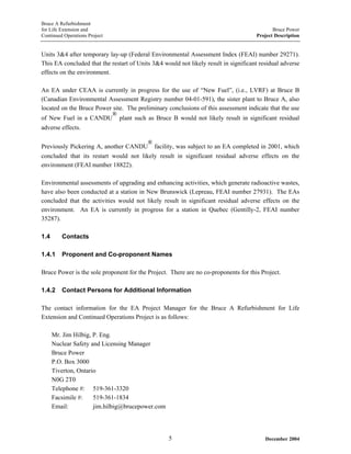 Bruce A Refurbishment
for Life Extension and Bruce Power
Continued Operations Project Project Description
Units 3&4 after temporary lay-up (Federal Environmental Assessment Index (FEAI) number 29271).
This EA concluded that the restart of Units 3&4 would not likely result in significant residual adverse
effects on the environment.
An EA under CEAA is currently in progress for the use of “New Fuel”, (i.e., LVRF) at Bruce B
(Canadian Environmental Assessment Registry number 04-01-591), the sister plant to Bruce A, also
located on the Bruce Power site. The preliminary conclusions of this assessment indicate that the use
of New Fuel in a CANDU
®
plant such as Bruce B would not likely result in significant residual
adverse effects.
Previously Pickering A, another CANDU
®
facility, was subject to an EA completed in 2001, which
concluded that its restart would not likely result in significant residual adverse effects on the
environment (FEAI number 18822).
Environmental assessments of upgrading and enhancing activities, which generate radioactive wastes,
have also been conducted at a station in New Brunswick (Lepreau, FEAI number 27931). The EAs
concluded that the activities would not likely result in significant residual adverse effects on the
environment. An EA is currently in progress for a station in Quebec (Gentilly-2, FEAI number
35287).
1.4 Contacts
1.4.1 Proponent and Co-proponent Names
Bruce Power is the sole proponent for the Project. There are no co-proponents for this Project.
1.4.2 Contact Persons for Additional Information
The contact information for the EA Project Manager for the Bruce A Refurbishment for Life
Extension and Continued Operations Project is as follows:
Mr. Jim Hilbig, P. Eng.
Nuclear Safety and Licensing Manager
Bruce Power
P.O. Box 3000
Tiverton, Ontario
N0G 2T0
Telephone #: 519-361-3320
Facsimile #: 519-361-1834
Email: jim.hilbig@brucepower.com
December 20045
 
