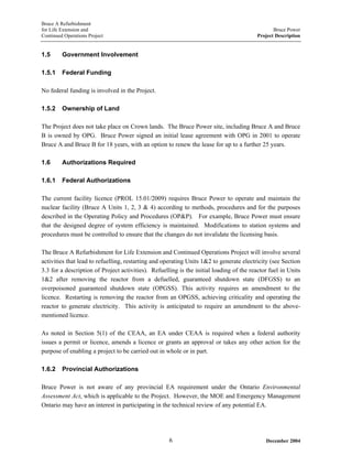 Bruce A Refurbishment
for Life Extension and Bruce Power
Continued Operations Project Project Description
1.5 Government Involvement
1.5.1 Federal Funding
No federal funding is involved in the Project.
1.5.2 Ownership of Land
The Project does not take place on Crown lands. The Bruce Power site, including Bruce A and Bruce
B is owned by OPG. Bruce Power signed an initial lease agreement with OPG in 2001 to operate
Bruce A and Bruce B for 18 years, with an option to renew the lease for up to a further 25 years.
1.6 Authorizations Required
1.6.1 Federal Authorizations
The current facility licence (PROL 15.01/2009) requires Bruce Power to operate and maintain the
nuclear facility (Bruce A Units 1, 2, 3 & 4) according to methods, procedures and for the purposes
described in the Operating Policy and Procedures (OP&P). For example, Bruce Power must ensure
that the designed degree of system efficiency is maintained. Modifications to station systems and
procedures must be controlled to ensure that the changes do not invalidate the licensing basis.
The Bruce A Refurbishment for Life Extension and Continued Operations Project will involve several
activities that lead to refuelling, restarting and operating Units 1&2 to generate electricity (see Section
3.3 for a description of Project activities). Refuelling is the initial loading of the reactor fuel in Units
1&2 after removing the reactor from a defuelled, guaranteed shutdown state (DFGSS) to an
overpoisoned guaranteed shutdown state (OPGSS). This activity requires an amendment to the
licence. Restarting is removing the reactor from an OPGSS, achieving criticality and operating the
reactor to generate electricity. This activity is anticipated to require an amendment to the above-
mentioned licence.
As noted in Section 5(1) of the CEAA, an EA under CEAA is required when a federal authority
issues a permit or licence, amends a licence or grants an approval or takes any other action for the
purpose of enabling a project to be carried out in whole or in part.
1.6.2 Provincial Authorizations
Bruce Power is not aware of any provincial EA requirement under the Ontario Environmental
Assessment Act, which is applicable to the Project. However, the MOE and Emergency Management
Ontario may have an interest in participating in the technical review of any potential EA.
December 20046
 