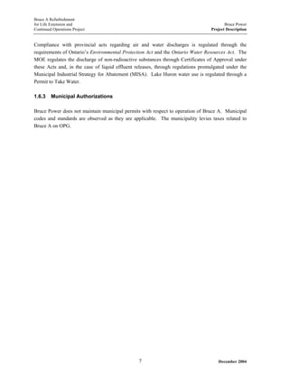 Bruce A Refurbishment
for Life Extension and Bruce Power
Continued Operations Project Project Description
Compliance with provincial acts regarding air and water discharges is regulated through the
requirements of Ontario’s Environmental Protection Act and the Ontario Water Resources Act. The
MOE regulates the discharge of non-radioactive substances through Certificates of Approval under
these Acts and, in the case of liquid effluent releases, through regulations promulgated under the
Municipal Industrial Strategy for Abatement (MISA). Lake Huron water use is regulated through a
Permit to Take Water.
1.6.3 Municipal Authorizations
Bruce Power does not maintain municipal permits with respect to operation of Bruce A. Municipal
codes and standards are observed as they are applicable. The municipality levies taxes related to
Bruce A on OPG.
December 20047
 