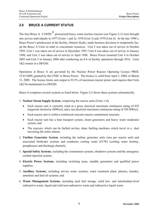 Bruce A Refurbishment
for Life Extension and Bruce Power
Continued Operations Project Project Description
2.0 BRUCE A CURRENT STATUS
The four Bruce A CANDU
®
pressurized heavy water nuclear reactors (see Figure 2-1) were brought
into service individually in 1977 (Units 1 and 2), 1978 (Unit 3) and 1979 (Unit 4). In the late 1990’s,
Bruce Power’s predecessor at the facility, Ontario Hydro, made business decisions to temporarily lay-
up the Bruce A Units in order to concentrate resources. Unit 2 was taken out of service in October
1995; Unit 1 was taken out of service in December 1997; Unit 4 was taken out of service in January
1998; and Unit 3 was taken out of service in April 1998. Bruce Power restarted Unit 4 in October
2003 and Unit 3 in January 2004 after conducting an EA of facility operations through 2016. Units
1&2 remain in a DFGSS.
Operations at Bruce A are governed by the Nuclear Power Reactor Operating Licence PROL
15.01/2009, granted by the CNSC to Bruce Power. The licence is valid from April 1, 2004, to March
31, 2009. The licence limits unit output to 92.5% of maximum reactor power and requires that Units
1&2 be maintained in a DFGSS.
Bruce A comprises several systems as listed below. Figure 2-2 shows these systems schematically.
1. Nuclear Steam Supply System, comprising the reactor units (Units 1-4);
• Each reactor unit is currently rated at a gross electrical maximum continuous rating of 825
megawatt electricity (MW(e)), and a net electrical maximum continuous rating of 769 MW(e);
• Each reactor unit is within a reinforced concrete reactor containment structure;
• Each reactor unit has a heat transport system, steam generators and heavy water moderator
system; and
• The reactors, which can be fuelled on-line, share fuelling machines which travel in a duct
traversing the entire station;
2. Turbine Generator System, including the turbine generator units (one per reactor unit) and
associated feedwater systems and condenser cooling water (CCW) (cooling water forebay,
pumphouses and discharge channel);
3. Special Safety Systems, including the containment systems, shutdown systems and the emergency
coolant injection system;
4. Electric Power Systems, including switching areas, standby generators and qualified power
supplies;
5. Ancillary Systems, including service water systems, water treatment plant, plastics, laundry,
amenities and fuel oil systems; and
6. Waste Management Systems, including used fuel storage, solid low- and intermediate-level
radioactive waste, liquid and solid non-radioactive waste and radioactive liquid waste.
December 20048
 