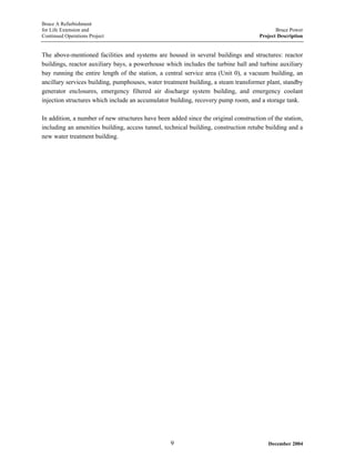 Bruce A Refurbishment
for Life Extension and Bruce Power
Continued Operations Project Project Description
The above-mentioned facilities and systems are housed in several buildings and structures: reactor
buildings, reactor auxiliary bays, a powerhouse which includes the turbine hall and turbine auxiliary
bay running the entire length of the station, a central service area (Unit 0), a vacuum building, an
ancillary services building, pumphouses, water treatment building, a steam transformer plant, standby
generator enclosures, emergency filtered air discharge system building, and emergency coolant
injection structures which include an accumulator building, recovery pump room, and a storage tank.
In addition, a number of new structures have been added since the original construction of the station,
including an amenities building, access tunnel, technical building, construction retube building and a
new water treatment building.
December 20049
 