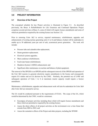 Bruce A Refurbishment
for Life Extension and Bruce Power
Continued Operations Project Project Description
3.0 PROJECT INFORMATION
3.1 Overview of the Project
The conceptual schedule for key Project activities is illustrated in Figure 3-1. As described
previously, the Bruce A Refurbishment for Life Extension and Continued Operations Project
comprises several activities at Bruce A, some of which will require licence amendments and some of
which are permitted or required by the existing licence (see Section 3.3).
Prior to returning Units 1&2 to service, required maintenance, refurbishment, upgrades and
enhancements of existing nuclear generating units (1 to 4) and balance of plant will be undertaken to
enable up to 30 additional years per unit of safe, economical power generation. The work will
include:
• Pressure tube and calandria tube replacement;
• Steam generator replacement;
• Electrical systems upgrades;
• Main condenser refurbishment;
• Feed water heater refurbishment;
• Shutdown System 2 (SDS2) enhancement; and
• Significant other maintenance on nuclear and balance of plant equipment.
The removal of the DFGSS to an OPGSS and the subsequent removal of the OPGSS and operation of
the Unit 1&2 reactors to generate electricity require amendments to the licence and consequently
require EA studies and an EA decision by the CNSC. Similarly, the potential use of LVRF and
subsequent operation of Units 1 to 4 at maximum reactor capacity would require a licence
amendment.
Maintenance, refurbishments, upgrades and enhancement work will also be undertaken for Units 3&4
after Units 1&2 are returned to service.
The EA would be conducted pursuant to the requirements of CEAA. The scope of the EA, which
would be determined by the CNSC, would at a minimum:
• Encompass all project activities including those which will require licence amendments and
those which are permitted or required by the existing licence;
• Assess the direct effects of all project activities on the environment over a time frame that
extends from 2004 to 2043; and
• Assess the cumulative effects of the Project and other projects, including the WWMF.
December 200410
 
