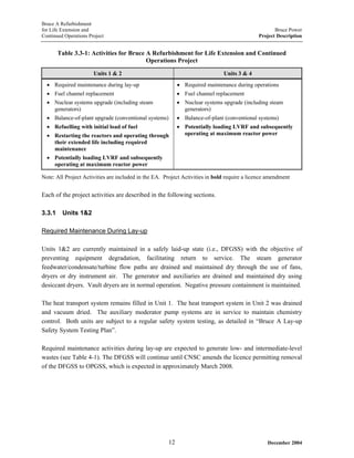 Bruce A Refurbishment
for Life Extension and Bruce Power
Continued Operations Project Project Description
Table 3.3-1: Activities for Bruce A Refurbishment for Life Extension and Continued
Operations Project
Units 1 & 2 Units 3 & 4
• Required maintenance during lay-up
• Fuel channel replacement
• Nuclear systems upgrade (including steam
generators)
• Balance-of-plant upgrade (conventional systems)
• Refuelling with initial load of fuel
• Restarting the reactors and operating through
their extended life including required
maintenance
• Potentially loading LVRF and subsequently
operating at maximum reactor power
• Required maintenance during operations
• Fuel channel replacement
• Nuclear systems upgrade (including steam
generators)
• Balance-of-plant (conventional systems)
• Potentially loading LVRF and subsequently
operating at maximum reactor power
Note: All Project Activities are included in the EA. Project Activities in bold require a licence amendment
Each of the project activities are described in the following sections.
3.3.1 Units 1&2
Required Maintenance During Lay-up
Units 1&2 are currently maintained in a safely laid-up state (i.e., DFGSS) with the objective of
preventing equipment degradation, facilitating return to service. The steam generator
feedwater/condensate/turbine flow paths are drained and maintained dry through the use of fans,
dryers or dry instrument air. The generator and auxiliaries are drained and maintained dry using
desiccant dryers. Vault dryers are in normal operation. Negative pressure containment is maintained.
The heat transport system remains filled in Unit 1. The heat transport system in Unit 2 was drained
and vacuum dried. The auxiliary moderator pump systems are in service to maintain chemistry
control. Both units are subject to a regular safety system testing, as detailed in “Bruce A Lay-up
Safety System Testing Plan”.
Required maintenance activities during lay-up are expected to generate low- and intermediate-level
wastes (see Table 4-1). The DFGSS will continue until CNSC amends the licence permitting removal
of the DFGSS to OPGSS, which is expected in approximately March 2008.
December 200412
 