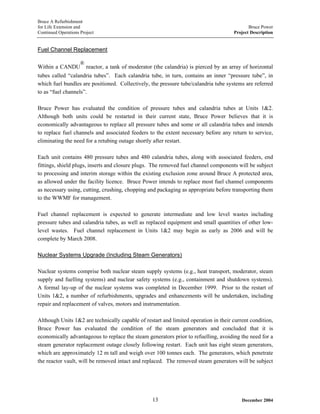 Bruce A Refurbishment
for Life Extension and Bruce Power
Continued Operations Project Project Description
Fuel Channel Replacement
Within a CANDU
®
reactor, a tank of moderator (the calandria) is pierced by an array of horizontal
tubes called “calandria tubes”. Each calandria tube, in turn, contains an inner “pressure tube”, in
which fuel bundles are positioned. Collectively, the pressure tube/calandria tube systems are referred
to as “fuel channels”.
Bruce Power has evaluated the condition of pressure tubes and calandria tubes at Units 1&2.
Although both units could be restarted in their current state, Bruce Power believes that it is
economically advantageous to replace all pressure tubes and some or all calandria tubes and intends
to replace fuel channels and associated feeders to the extent necessary before any return to service,
eliminating the need for a retubing outage shortly after restart.
Each unit contains 480 pressure tubes and 480 calandria tubes, along with associated feeders, end
fittings, shield plugs, inserts and closure plugs. The removed fuel channel components will be subject
to processing and interim storage within the existing exclusion zone around Bruce A protected area,
as allowed under the facility licence. Bruce Power intends to replace most fuel channel components
as necessary using, cutting, crushing, chopping and packaging as appropriate before transporting them
to the WWMF for management.
Fuel channel replacement is expected to generate intermediate and low level wastes including
pressure tubes and calandria tubes, as well as replaced equipment and small quantities of other low-
level wastes. Fuel channel replacement in Units 1&2 may begin as early as 2006 and will be
complete by March 2008.
Nuclear Systems Upgrade (Including Steam Generators)
Nuclear systems comprise both nuclear steam supply systems (e.g., heat transport, moderator, steam
supply and fuelling systems) and nuclear safety systems (e.g., containment and shutdown systems).
A formal lay-up of the nuclear systems was completed in December 1999. Prior to the restart of
Units 1&2, a number of refurbishments, upgrades and enhancements will be undertaken, including
repair and replacement of valves, motors and instrumentation.
Although Units 1&2 are technically capable of restart and limited operation in their current condition,
Bruce Power has evaluated the condition of the steam generators and concluded that it is
economically advantageous to replace the steam generators prior to refuelling, avoiding the need for a
steam generator replacement outage closely following restart. Each unit has eight steam generators,
which are approximately 12 m tall and weigh over 100 tonnes each. The generators, which penetrate
the reactor vault, will be removed intact and replaced. The removed steam generators will be subject
December 200413
 