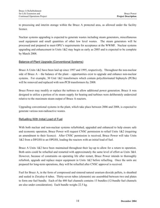 Bruce A Refurbishment
for Life Extension and Bruce Power
Continued Operations Project Project Description
to processing and interim storage within the Bruce A protected area, as allowed under the facility
licence.
Nuclear systems upgrading is expected to generate wastes including steam generators, miscellaneous
used equipment and small quantities of other low level wastes. The steam generators will be
processed and prepared to meet OPG’s requirements for acceptance at the WWMF. Nuclear systems
upgrading and enhancement in Units 1&2 may begin as early as 2005 and is expected to be complete
by March 2008.
Balance-of-Plant Upgrade (Conventional Systems)
Bruce A Units 1&2 have been laid up since 1997 and 1995, respectively. Throughout the non-nuclear
side of Bruce A – the balance of the plant – opportunities exist to upgrade and enhance non-nuclear
systems. For example, 30 Unit 1&2 transformers which contain polychlorinated biphenyls (PCBs)
will be removed and replaced with non-PCB transformers by 2008.
Bruce Power may modify or replace the turbines to allow additional power generation. Bruce A was
designed to utilize a portion of its steam supply for heating and turbines were deliberately undersized
relative to the maximum steam output of Bruce A reactors.
Upgrading conventional systems in the plant, which take place between 2006 and 2008, is expected to
generate various non-radioactive wastes.
Refuelling With Initial Load of Fuel
With both nuclear and non-nuclear systems refurbished, upgraded and enhanced to help ensure safe
and economic operation, Bruce Power will request CNSC permission to refuel Units 1&2 (requiring
an amendment to their licence). After CNSC permission is received, Bruce Power will take Units
1&2 from a DFGSS to an OPGSS, loading the reactors with an initial load of fuel.
Bruce A Units 1&2 have been maintained throughout their lay-up to allow for a return to operation.
Both units could be refuelled and restarted with approximately the same level of effort as Units 3&4.
However, because of constraints on operating life after restart, Bruce Power intends to thoroughly
refurbish, upgrade and replace major equipment in Units 1&2 before refuelling. Once the units are
prepared for long-term operations, they will be refuelled after CNSC approval is received.
Fuel for Bruce A, in the form of compressed and sintered natural uranium dioxide pellets, is sheathed
and sealed in Zircaloy-4 tubes. Thirty-seven tubes (elements) are assembled between two end plates
to form one fuel bundle. Each of the 480 fuel channels contains 13 bundles (12-bundle fuel channels
are also under consideration). Each bundle weighs 22.5 kg.
December 200414
 