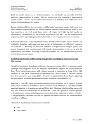 Bruce A Refurbishment
for Life Extension and Bruce Power
Continued Operations Project Project Description
Fresh fuel bundles are received at a fuel receiving area. The fuel bundles are enclosed in protective
palletized crates containing 36 bundles. The fuel storage areas have a capacity of approximately
23,000 bundles. Facilities are provided to store the fuel in its protective crates and to move it to
loading facilities and inspection stations.
For the refuelling of Units 1&2, the reactor would be loaded with natural uranium fuel, except for a
small number of depleted uranium fuel bundles at specific locations (depleted uranium is used to fine-
tune reactivity in the fresh core). Each reactor will require 6,240 22.5 kg fuel bundles or
approximately 280 tonnes of fuel for the initial refuelling of Units 1&2. No new construction or
engineering works requiring large quantities of materials or non-renewable resources are expected.
Refuelling will require a licence amendment enabling Bruce Power to move the reactors from DFGSS
to OPGSS. Refuelling could conceivable occur as early as the last quarter of 2007 (Unit 2) and early
in 2008 (Unit 1). Refuelling and associated operations (refill primary heat transport system, final
system integration and commissioning) will precede synchronization to the power grid by
approximately five months. Refuelling is expected to produce low- and intermediate-level wastes
typical of maintenance outages.
Restarting the Reactors and Operating Through Their Extended Life Including Required
Maintenance
With CNSC permission, Bruce Power will remove the reactors from the OPGSS to achieve criticality
and begin producing power. Given the anticipated refurbishments, upgrades and enhancements and
Bruce Power’s positive experiences with a focused approach to maintenance at Bruce A Units 3&4
and Bruce B Units 5 to 8, Bruce Power anticipates that Units 1&2 will remain fit for service beyond
their forty-year service anniversary (2017). Bruce Power expects that the Power Reactor Operating
Licence renewals (continued operation) will continue throughout extended facility life.
Operation of Units 1&2 uses a self-sustaining fission reaction in uranium fuel to indirectly generate
steam, which is harnessed by turbines to produce electrical power. Operation of Units 1&2 would be
essentially identical to the existing operation of Units 3&4. The initial refuelling of the reactor will
take place with the reactor shutdown and in an OPGSS. After CNSC approval is received, operators
will adjust reactor systems, including poison concentrations in the moderator, to achieve criticality.
After approximately six months, the core will approach equilibrium conditions and routine on-power
refuelling would begin.
The inputs to the electricity production process include:
• Fuel;
• Heavy-water;
December 200415
 