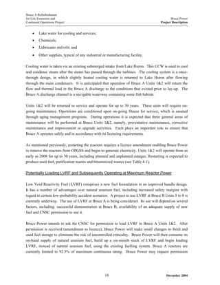 Bruce A Refurbishment
for Life Extension and Bruce Power
Continued Operations Project Project Description
• Lake water for cooling and services;
• Chemicals;
• Lubricants and oils; and
• Other supplies, typical of any industrial or manufacturing facility.
Cooling water is taken via an existing submerged intake from Lake Huron. This CCW is used to cool
and condense steam after the steam has passed through the turbines. The cooling system is a once-
through design, in which slightly heated cooling water is returned to Lake Huron after flowing
through the main condensers. It is anticipated that operation of Bruce A Units 1&2 will return the
flow and thermal load in the Bruce A discharge to the conditions that existed prior to lay-up. The
Bruce A discharge channel is a navigable waterway containing some fish habitat.
Units 1&2 will be returned to service and operate for up to 30 years. These units will require on-
going maintenance. Operations are conditional upon on-going fitness for service, which is assured
through aging management programs. During operations it is expected that three general areas of
maintenance will be performed at Bruce Units 1&2, namely, preventative maintenance, corrective
maintenance and improvement or upgrade activities. Each plays an important role to ensure that
Bruce A operates safely and in accordance with its licensing requirements.
As mentioned previously, restarting the reactors requires a licence amendment enabling Bruce Power
to remove the reactors from OPGSS and begin to generate electricity. Units 1&2 will operate from as
early as 2008 for up to 30 years, including planned and unplanned outages. Restarting is expected to
produce used fuel, purification wastes and bituminized wastes (see Table 4-1).
Potentially Loading LVRF and Subsequently Operating at Maximum Reactor Power
Low Void Reactivity Fuel (LVRF) comprises a new fuel formulation in an improved bundle design.
It has a number of advantages over natural uranium fuel, including increased safety margins with
regard to certain low-probability accident scenarios. A project to use LVRF at Bruce B Units 5 to 8 is
currently underway. The use of LVRF at Bruce A is being considered. Its use will depend on several
factors, including: successful demonstration at Bruce B, availability of an adequate supply of new
fuel and CNSC permission to use it.
Bruce Power intends to ask the CNSC for permission to load LVRF in Bruce A Units 1&2. After
permission is received (amendment to licence), Bruce Power will make small changes to fresh and
used fuel storage to eliminate the risk of uncontrolled criticality. Bruce Power will then consume its
on-hand supply of natural uranium fuel, build up a six-month stock of LVRF and begin loading
LVRF, instead of natural uranium fuel, using the existing fuelling system. Bruce A reactors are
currently limited to 92.5% of maximum continuous rating. Bruce Power may request permission
December 200416
 