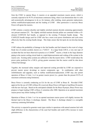Bruce A Refurbishment
for Life Extension and Bruce Power
Continued Operations Project Project Description
from the CNSC to operate Bruce A reactors at an upgraded maximum reactor power, which is
currently expected to be 95.5% of maximum continuous rating, when it can demonstrate that it is safe
and economically advantageous to do so, for instance, after retubing, steam generator replacement,
turbine modification/replacement and the loading of LVRF. After permission is received, Bruce
Power will uprate the reactors.
LVRF contains a neutron absorber and slightly enriched uranium dioxide containing approximately
one percent uranium-235. The slightly enriched uranium dioxide pellets are contained within a 43-
element CANFLEX fuel bundle, as opposed to the existing 37-element bundle design. The
CANFLEX bundle design used for LVRF also has a more even power distribution and cools more
effectively than the existing bundle design. This helps ensure that hot-spots do not develop during
use.
LVRF reduces the probability of damage to the fuel bundles and fuel channel in the event of a large
break loss of coolant accident, known as a “LOCA”. In a large break LOCA, a very rare type of
accident that has not been observed in practice at a CANDU
®
reactor, a break in the large diameter
piping in the reactor cooling circuit leads to a rapid depressurization and voiding of the coolant in the
reactor core. Existing safety systems are sufficient to shut the reactor down. LVRF would reduce the
power pulse predicted for a LOCA, giving greater assurance that the reactor could be shut down
without fuel damage.
Together, the increased safety margins and improved cooling provided by LVRF are expected to
prevent reactor power de-ratings as reactor components age. In combination with other
refurbishments and upgrades, such as turbine modification/replacement, LVRF may also permit
operation of Bruce A Units 1 to 4 at greater reactor power (i.e., greater than the present 92.5% of
maximum continuous rating limitation).
Bruce Power is currently conducting an EA for the use of LVRF at Bruce B. Provided CNSC
approval for the use of LVRF at Bruce B is received, Bruce Power will begin to load Bruce B reactors
with the new fuel type. Based on the anticipated schedule for the Bruce B project, Bruce Power may
propose to begin loading LVRF at Bruce A sometime after 2008. Operation at an uprated maximum
reactor power may follow loading of LVRF.
Operation of Bruce A Units 1 to 4 at an uprated maximum reactor power will slightly increase the
thermal load in the Bruce A discharge channel. The Bruce A discharge channel is a navigable
waterway containing fish habitat.
This activity is expected to generate waste types similar to operations with natural uranium fuel with
slight difference in the characteristics of the used fuel bundles and small (10%) increase in waste
generation rate.
December 200417
 