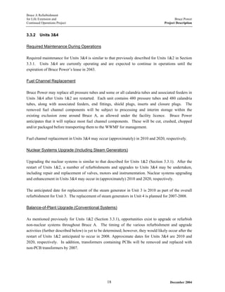 Bruce A Refurbishment
for Life Extension and Bruce Power
Continued Operations Project Project Description
3.3.2 Units 3&4
Required Maintenance During Operations
Required maintenance for Units 3&4 is similar to that previously described for Units 1&2 in Section
3.3.1. Units 3&4 are currently operating and are expected to continue in operations until the
expiration of Bruce Power’s lease in 2043.
Fuel Channel Replacement
Bruce Power may replace all pressure tubes and some or all calandria tubes and associated feeders in
Units 3&4 after Units 1&2 are restarted. Each unit contains 480 pressure tubes and 480 calandria
tubes, along with associated feeders, end fittings, shield plugs, inserts and closure plugs. The
removed fuel channel components will be subject to processing and interim storage within the
existing exclusion zone around Bruce A, as allowed under the facility licence. Bruce Power
anticipates that it will replace most fuel channel components. These will be cut, crushed, chopped
and/or packaged before transporting them to the WWMF for management.
Fuel channel replacement in Units 3&4 may occur (approximately) in 2010 and 2020, respectively.
Nuclear Systems Upgrade (Including Steam Generators)
Upgrading the nuclear systems is similar to that described for Units 1&2 (Section 3.3.1). After the
restart of Units 1&2, a number of refurbishments and upgrades to Units 3&4 may be undertaken,
including repair and replacement of valves, motors and instrumentation. Nuclear systems upgrading
and enhancement in Units 3&4 may occur in (approximately) 2010 and 2020, respectively.
The anticipated date for replacement of the steam generator in Unit 3 is 2010 as part of the overall
refurbishment for Unit 3. The replacement of steam generators in Unit 4 is planned for 2007-2008.
Balance-of-Plant Upgrade (Conventional Systems)
As mentioned previously for Units 1&2 (Section 3.3.1), opportunities exist to upgrade or refurbish
non-nuclear systems throughout Bruce A. The timing of the various refurbishment and upgrade
activities (further described below) is yet to be determined; however, they would likely occur after the
restart of Units 1&2 anticipated to occur in 2008. Approximate dates for Units 3&4 are 2010 and
2020, respectively. In addition, transformers containing PCBs will be removed and replaced with
non-PCB transformers by 2007.
December 200418
 
