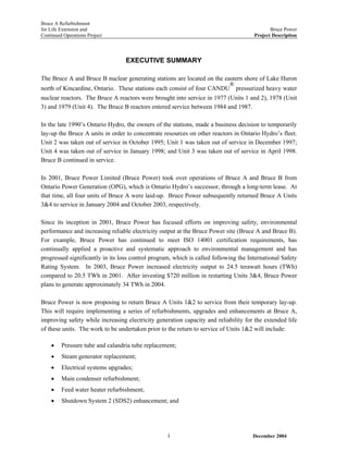 Bruce A Refurbishment
for Life Extension and Bruce Power
Continued Operations Project Project Description
EXECUTIVE SUMMARY
The Bruce A and Bruce B nuclear generating stations are located on the eastern shore of Lake Huron
north of Kincardine, Ontario. These stations each consist of four CANDU
®
pressurized heavy water
nuclear reactors. The Bruce A reactors were brought into service in 1977 (Units 1 and 2), 1978 (Unit
3) and 1979 (Unit 4). The Bruce B reactors entered service between 1984 and 1987.
In the late 1990’s Ontario Hydro, the owners of the stations, made a business decision to temporarily
lay-up the Bruce A units in order to concentrate resources on other reactors in Ontario Hydro’s fleet.
Unit 2 was taken out of service in October 1995; Unit 1 was taken out of service in December 1997;
Unit 4 was taken out of service in January 1998; and Unit 3 was taken out of service in April 1998.
Bruce B continued in service.
In 2001, Bruce Power Limited (Bruce Power) took over operations of Bruce A and Bruce B from
Ontario Power Generation (OPG), which is Ontario Hydro’s successor, through a long-term lease. At
that time, all four units of Bruce A were laid-up. Bruce Power subsequently returned Bruce A Units
3&4 to service in January 2004 and October 2003, respectively.
Since its inception in 2001, Bruce Power has focused efforts on improving safety, environmental
performance and increasing reliable electricity output at the Bruce Power site (Bruce A and Bruce B).
For example, Bruce Power has continued to meet ISO 14001 certification requirements, has
continually applied a proactive and systematic approach to environmental management and has
progressed significantly in its loss control program, which is called following the International Safety
Rating System. In 2003, Bruce Power increased electricity output to 24.5 terawatt hours (TWh)
compared to 20.5 TWh in 2001. After investing $720 million in restarting Units 3&4, Bruce Power
plans to generate approximately 34 TWh in 2004.
Bruce Power is now proposing to return Bruce A Units 1&2 to service from their temporary lay-up.
This will require implementing a series of refurbishments, upgrades and enhancements at Bruce A,
improving safety while increasing electricity generation capacity and reliability for the extended life
of these units. The work to be undertaken prior to the return to service of Units 1&2 will include:
• Pressure tube and calandria tube replacement;
• Steam generator replacement;
• Electrical systems upgrades;
• Main condenser refurbishment;
• Feed water heater refurbishment;
• Shutdown System 2 (SDS2) enhancement; and
December 2004i
 