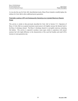 Bruce A Refurbishment
for Life Extension and Bruce Power
Continued Operations Project Project Description
As was also the case for Units 1&2, described previously, Bruce Power intends to modify/replace the
turbines for Units 3&4 to allow additional power generation.
Potentially Loading LVRF and Subsequently Operating at an Uprated Maximum Reactor
Power
This activity is similar to that previously described for Units 1&2 in Section 3.3.1. Operation of
Bruce A Units 3&4 at an uprated maximum reactor power will slightly increase the thermal load in
the Bruce A discharge channel. The Bruce A discharge channel is a navigable waterway containing
fish habitat. This activity is expected to produce waste types similar to operations with natural
uranium fuel with slight difference in the characteristics of the used fuel bundles and small (10%)
increase in waste generation rate.
December 200419
 