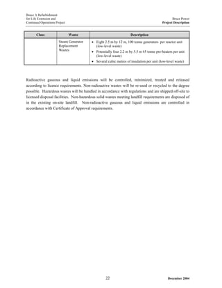 Bruce A Refurbishment
for Life Extension and Bruce Power
Continued Operations Project Project Description
Class Waste Description
Steam Generator
Replacement
Wastes
• Eight 2.5 m by 12 m, 100 tonne generators per reactor unit
(low-level waste)
• Potentially four 2.2 m by 5.5 m 45 tonne pre-heaters per unit
(low-level waste)
• Several cubic metres of insulation per unit (low-level waste)
Radioactive gaseous and liquid emissions will be controlled, minimized, treated and released
according to licence requirements. Non-radioactive wastes will be re-used or recycled to the degree
possible. Hazardous wastes will be handled in accordance with regulations and are shipped off-site to
licensed disposal facilities. Non-hazardous solid wastes meeting landfill requirements are disposed of
in the existing on-site landfill. Non-radioactive gaseous and liquid emissions are controlled in
accordance with Certificate of Approval requirements.
December 200422
 