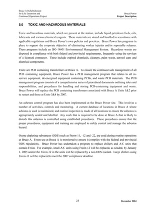 Bruce A Refurbishment
for Life Extension and Bruce Power
Continued Operations Project Project Description
5.0 TOXIC AND HAZARDOUS MATERIALS
Toxic and hazardous materials, which are present at the station, include liquid petroleum fuels, oils,
lubricants and various chemical reagents. These materials are stored and handled in accordance with
applicable regulations and Bruce Power’s own policies and practices. Bruce Power has programs in
place to support the corporate objective of eliminating worker injuries and/or reportable releases.
These programs include an ISO 14001 Environmental Management System. Hazardous wastes are
disposed in compliance with both federal and provincial requirements, frequently using the services
of a licensed contractor. These include expired chemicals, cleaners, paint waste, aerosol cans and
electrical components.
There are PCB containing transformers at Bruce A. To ensure the continued safe management of all
PCB containing equipment, Bruce Power has a PCB management program that relates to all in-
service equipment, de-energized equipment containing PCBs, and waste PCB materials. The PCB
management program consists of a comprehensive series of procedural documents outlining roles and
responsibilities, and procedures for handling and storing PCB-containing equipment and waste.
Bruce Power will replace the PCB containing transformers associated with Bruce A Units 1&2 prior
to restart and those at Units 3&4 by 2007.
An asbestos control program has also been implemented at the Bruce Power site. This involves a
number of activities, controls and monitoring. A current database of locations in Bruce A where
asbestos is used is maintained, and routine inspection is made of all locations to ensure the asbestos is
appropriately sealed and labelled. Any work that is required to be done at Bruce A that is likely to
disturb this asbestos is controlled using established procedures. These procedures ensure that the
proper procedures, equipment and training are employed to safely control and manage the asbestos
hazard.
Ozone depleting substances (ODS) such as Freon-11, -12 and -22, are used during routine operations
at Bruce A. Freon use at Bruce A is monitored to ensure it complies with the federal and provincial
ODS regulations. Bruce Power has undertaken a program to replace chillers and A/C units that
contain Freon. For example, small A/C units using Freon-12 will be replaced, as needed, by January
1, 2005 and/or the Freon-12 in the units will be replaced by a non-ODS coolant. Large chillers using
Freon-11 will be replaced to meet the 2007 compliance deadline.
December 200423
 