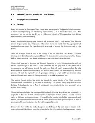 Bruce A Refurbishment
for Life Extension and Bruce Power
Continued Operations Project Project Description
6.0 EXISTING ENVIRONMENTAL CONDITIONS
6.1 Bio-physical Environment
6.1.1 Geology
Bruce A is situated on the shores of Lake Huron at the northern end of the Douglas Point Promontory,
a feature of comparatively low relief rising approximately 13 m to 15 m above lake level. This
promontory juts out into the lake 2.5 km to 3.0 km over a length of 5 km extending from Baie du
Doré southward to Inverhuron Bay.
Inland, the dominant physiographic feature is the Algonquin Bluff, a ridge formed from shoreline
erosion by post-glacial Lake Algonquin. The terrain above and inland from the Algonquin Bluff
consists of comparatively flat clay plains with a network of streams that drain westward to Lake
Huron.
There are no major rivers or lakes in the vicinity of the site other than Lake Huron. A former
tributary of the Little Sauble River, named Stream C, drains into the southwest corner of the Baie du
Doré to the north and the Little Sauble River empties into Inverhuron Bay to the south.
The region is underlain by limestone and dolostone formations of Lower Silurian age to the north and
Middle Devonian age to the south. These formations are flat lying with a very gentle dip of
approximately one-half percent towards the southwest. Bedrock locally crops out along the Lake
Huron shoreline between Inverhuron Bay and Baie du Doré where it has been exposed by shoreline
erosion. Overall, the regional bedrock geological setting is a very stable environment where
structural features associated with faulting or folding of the rock sequence are rare.
The western Ontario region lies within the tectonically stable interior of the North American
continent and is characterized by low rates of seismicity. The seismic zoning map in the National
Building Code, places the site in Zone 0, with Zone 6 corresponding to the most seismically active
regions of the country.
The surficial deposits below the Algonquin Bluff and underlying the Bruce Power site include silty to
clayey till of the Elma (Catfish Creek) sequence overlying the bedrock surface. This till sequence
varies in thickness up to approximately 15 m and locally contains interbedded sequences of sand.
Overall, the soil beneath the site consists of natural soil derived from glacial deposits as well as
construction fill materials that are also derived from glacial deposits.
Groundwater flow within the surficial deposits and bedrock of the local area is directed north-
westward toward Lake Huron, generally sub-parallel to the well-established surface drainage pattern.
December 200424
 