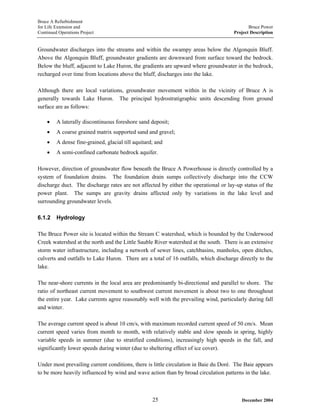Bruce A Refurbishment
for Life Extension and Bruce Power
Continued Operations Project Project Description
Groundwater discharges into the streams and within the swampy areas below the Algonquin Bluff.
Above the Algonquin Bluff, groundwater gradients are downward from surface toward the bedrock.
Below the bluff, adjacent to Lake Huron, the gradients are upward where groundwater in the bedrock,
recharged over time from locations above the bluff, discharges into the lake.
Although there are local variations, groundwater movement within in the vicinity of Bruce A is
generally towards Lake Huron. The principal hydrostratigraphic units descending from ground
surface are as follows:
• A laterally discontinuous foreshore sand deposit;
• A coarse grained matrix supported sand and gravel;
• A dense fine-grained, glacial till aquitard; and
• A semi-confined carbonate bedrock aquifer.
However, direction of groundwater flow beneath the Bruce A Powerhouse is directly controlled by a
system of foundation drains. The foundation drain sumps collectively discharge into the CCW
discharge duct. The discharge rates are not affected by either the operational or lay-up status of the
power plant. The sumps are gravity drains affected only by variations in the lake level and
surrounding groundwater levels.
6.1.2 Hydrology
The Bruce Power site is located within the Stream C watershed, which is bounded by the Underwood
Creek watershed at the north and the Little Sauble River watershed at the south. There is an extensive
storm water infrastructure, including a network of sewer lines, catchbasins, manholes, open ditches,
culverts and outfalls to Lake Huron. There are a total of 16 outfalls, which discharge directly to the
lake.
The near-shore currents in the local area are predominantly bi-directional and parallel to shore. The
ratio of northeast current movement to southwest current movement is about two to one throughout
the entire year. Lake currents agree reasonably well with the prevailing wind, particularly during fall
and winter.
The average current speed is about 10 cm/s, with maximum recorded current speed of 50 cm/s. Mean
current speed varies from month to month, with relatively stable and slow speeds in spring, highly
variable speeds in summer (due to stratified conditions), increasingly high speeds in the fall, and
significantly lower speeds during winter (due to sheltering effect of ice cover).
Under most prevailing current conditions, there is little circulation in Baie du Doré. The Baie appears
to be more heavily influenced by wind and wave action than by broad circulation patterns in the lake.
December 200425
 