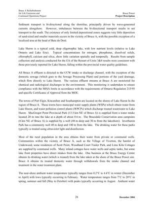 Bruce A Refurbishment
for Life Extension and Bruce Power
Continued Operations Project Project Description
Sediment transport is bi-directional along the shoreline, principally driven by wave-generated
currents alongshore. However, imbalances between the bi-directional transport results in net
transport to the south. The existence of only limited depositional zones suggests very little deposition
of sand-sized and smaller materials occurs in the vicinity of Bruce A, with the possible exception of a
localized area at the head of Baie du Doré.
Lake Huron is a typical cold, deep oligotrophic lake, with low nutrient levels (relative to Lake
Ontario and Lake Erie). Typical concentrations for nitrogen, phosphorus, dissolved solids,
chlorophyll, calcium and silica, show little variation spatially and temporally. Results from sample
collection and analysis conducted for the EA of the Restart of Units 3&4 results were consistent with
those previously reported for Lake Huron, falling within the provincial water quality guidelines.
All Bruce A effluent is directed to the CCW intake or discharge channel, with the exception of the
domestic sewage (which goes to the Sewage Processing Plant) and portions of the yard drainage,
which flow directly to Lake Huron. The various effluent streams at Bruce A are monitored for
chemical and radiological discharges to the environment. This monitoring is undertaken to ensure
compliance with the MISA limits in accordance with the requirements of Ontario Regulation 215/95
and specific Certificates of Approval from the MOE.
The towns of Port Elgin, Kincardine and Southampton are located on the shores of Lake Huron In the
region of Bruce A. These towns have municipal water supply plants (WSPs) which obtain water from
Lake Huron, and water pollution control plants (WPCPs) which discharge treated wastewater to Lake
Huron. MacGregor Point Provincial Park (13.5 km NE of Bruce A) is supplied from a water intake
located 20 m into the lake at a depth of about 0.6 m. The Brucedale Conservation area campsites
(6 km NE of Bruce A) is supplied by a well (48 m deep and 30 m from the lakeshore). Inverhuron
Park has a community well 40 m deep and 180 m from the lake. The drinking water for these parks
typically is treated using ultraviolet light and disinfection.
Most of the rural population in the area obtains their water from private or communal wells.
Communities within the vicinity of Bruce A, such as the Village of Tiverton, the hamlet of
Underwood, some residences of Scott Point, Woodland Court Trailer Park, and Lime Kiln Cottages
are supplied by communal wells. Many inland cottages have water wells and septic tanks, but some
lake front properties have direct intakes from the lake. One business at the Bruce Energy Centre
obtains its drinking water (which is treated) from the lake taken at the shore of the Bruce Power site.
Bruce A obtains its treated domestic water through withdrawals from the intake channel and
treatment in the water treatment plant.
The near-shore ambient water temperature typically ranges from 0.2°C to 4.4°C in winter (December
to April) with lows typically occurring in February. Water temperature ranges from 7°C to 20°C in
spring, summer and fall (May to October) with peaks typically occurring in August. Ambient water
December 200426
 