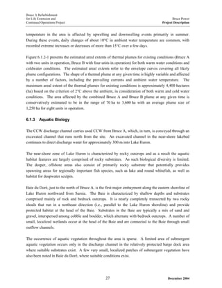 Bruce A Refurbishment
for Life Extension and Bruce Power
Continued Operations Project Project Description
temperature in the area is affected by upwelling and downwelling events primarily in summer.
During these events, daily changes of about 10°C in ambient water temperature are common, with
recorded extreme increases or decreases of more than 15°C over a few days.
Figure 6.1.2-1 presents the estimated areal extents of thermal plumes for existing conditions (Bruce A
with two units in operation, Bruce B with four units in operation) for both warm water conditions and
coldwater conditions. The estimated areal extents refer to the envelope curves covering all likely
plume configurations. The shape of a thermal plume at any given time is highly variable and affected
by a number of factors, including the prevailing currents and ambient water temperature. The
maximum areal extent of the thermal plumes for existing conditions is approximately 4,400 hectares
(ha) based on the criterion of 2°C above the ambient, in consideration of both warm and cold water
conditions. The area affected by the combined Bruce A and Bruce B plume at any given time is
conservatively estimated to be in the range of 70 ha to 3,600 ha with an average plume size of
1,250 ha for eight units in operation.
6.1.3 Aquatic Biology
The CCW discharge channel carries used CCW from Bruce A, which, in turn, is conveyed through an
excavated channel that runs north from the site. An excavated channel in the near-shore lakebed
continues to direct discharge water for approximately 300 m into Lake Huron.
The near-shore zone of Lake Huron is characterized by rocky outcrops and as a result the aquatic
habitat features are largely comprised of rocky substrates. As such biological diversity is limited.
The deeper, offshore areas also consist of primarily rocky substrate that potentially provides
spawning areas for regionally important fish species, such as lake and round whitefish, as well as
habitat for deepwater sculpin.
Baie du Doré, just to the north of Bruce A, is the first major embayment along the eastern shoreline of
Lake Huron northward from Sarnia. The Baie is characterized by shallow depths and substrates
comprised mainly of rock and bedrock outcrops. It is nearly completely transected by two rocky
shoals that run in a northeast direction (i.e., parallel to the Lake Huron shoreline) and provide
protected habitat at the head of the Baie. Substrates in the Baie are typically a mix of sand and
gravel, interspersed among cobble and boulder, which alternate with bedrock outcrops. A number of
small, localized wetlands occur at the head of the Baie and are connected to the Baie through small
outflow channels.
The occurrence of aquatic vegetation throughout the area is sparse. A limited area of submergent
aquatic vegetation occurs only in the discharge channel in the relatively protected barge dock area
where suitable substrates exist. A few very small, localized patches of submergent vegetation have
also been noted in Baie du Doré, where suitable conditions exist.
December 200427
 