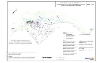 a. The synoptic, areal surveys of 13 plumes for
combined operations of Bruce NGS A and B during
the period 1987 to 1989
b. The synoptic, areal surveys of 17 plumes for
Bruce NGS A only during the period 1981 to1982
c. Continuous in-situ water temperature monitoring
at various locations in the plume areas for the period
1979 to 1989 and
d. Thermal modeling study for typical operating and
ambient conditions
OF BRUCE A AND B (EXISTING CONDITIONS)
THERMAL PLUMES RESULTING FROM COMBINED OPERATIONS
ESTIMATED MAXIMUM AREAL EXTENT OF ALL
6.1.2-1
NOTES:
1. The 2°C isotherm extends beyond the Southampton
water supply plant (about 23 km northeast of
Bruce NGS A) less than 20 % of the time.
2. The 4°C isotherm extends beyond the Southampton
water supply plant (about 23 km northeast of
Bruce NGS A) less than 10 % of the time.
3. The 6°C isotherm extends beyond the Southampton
water supply plant (about 23 km northeast of
Bruce NGS A) less than 5 % of the time.
4. The 2°C isotherm extends beyond the Kincardine
water supply plant (about 15 km southwest of
Bruce NGS B) less than 1 % of the time.
5. The areal extents of the thermal plumes resulting
from combined operations of Bruce NGS A and B,
were estimated based on the following:
LEGEND
Isotherms of excess temperature above
ambient in °C
Estimated quartile limits
(25% probability of exceedance)
Estimated maximum limits
Bathymetry contours (m)
2
2
Goderich is 176.0 meters above IGLD 1985.
Depths are reduced to low water datum which at
Approximate Depths in Meters
BATHYMETRY NOTES
REFERENCE
ONTARIO HYDRO, Design & Construction Branch, Hydraulic Studies & Development Department,
Paper File: DWG No. NK21-16-10140-0007 sht 001., Scale: 1:25,000, Dated : June 06, 1983.
2
Bruce A 914 m exclusion zone
THE ESTIMATED AREAL EXTENTS REFER TO ENVELOPE
CURVES COVERING ALL LIKELY PLUME CONFIGURATIONS. THE
SHAPE OF A THERMAL PLUME AT ANY GIVEN TIME IS HIGHLY
VARIABLE AND AFFECTED BY A NUMBER OF FACTORS, INCLUDING
THE PREVAILING CURRENTS AND AMBIENT WATER TEMPERATURE.
 