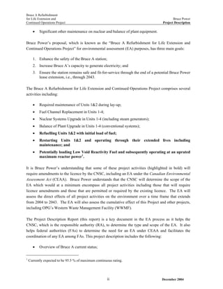 Bruce A Refurbishment
for Life Extension and Bruce Power
Continued Operations Project Project Description
• Significant other maintenance on nuclear and balance of plant equipment.
Bruce Power’s proposal, which is known as the “Bruce A Refurbishment for Life Extension and
Continued Operations Project” for environmental assessment (EA) purposes, has three main goals:
1. Enhance the safety of the Bruce A station;
2. Increase Bruce A’s capacity to generate electricity; and
3. Ensure the station remains safe and fit-for-service through the end of a potential Bruce Power
lease extension, i.e., through 2043.
The Bruce A Refurbishment for Life Extension and Continued Operations Project comprises several
activities including:
• Required maintenance of Units 1&2 during lay-up;
• Fuel Channel Replacement in Units 1-4;
• Nuclear Systems Upgrade in Units 1-4 (including steam generators);
• Balance of Plant Upgrade in Units 1-4 (conventional systems);
• Refuelling Units 1&2 with initial load of fuel;
• Restarting Units 1&2 and operating through their extended lives including
maintenance; and
• Potentially loading Low Void Reactivity Fuel and subsequently operating at an uprated
maximum reactor power1
.
It is Bruce Power’s understanding that some of these project activities (highlighted in bold) will
require amendments to the licence by the CNSC, including an EA under the Canadian Environmental
Assessment Act (CEAA). Bruce Power understands that the CNSC will determine the scope of the
EA which would at a minimum encompass all project activities including those that will require
licence amendments and those that are permitted or required by the existing licence. The EA will
assess the direct effects of all project activities on the environment over a time frame that extends
from 2004 to 2043. The EA will also assess the cumulative effect of this Project and other projects,
including OPG’s Western Waste Management Facility (WWMF).
The Project Description Report (this report) is a key document in the EA process as it helps the
CNSC, which is the responsible authority (RA), to determine the type and scope of the EA. It also
helps federal authorities (FAs) to determine the need for an EA under CEAA and facilitates the
coordination of any EA among FAs. This project description includes the following:
• Overview of Bruce A current status;
1
Currently expected to be 95.5 % of maximum continuous rating.
December 2004ii
 