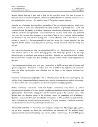 Bruce A Refurbishment
for Life Extension and Bruce Power
Continued Operations Project Project Description
Benthic habitat diversity is low, and at least in the near-shore areas (less than 4 m) can be
characterized as severe and inhospitable. Benthic invertebrate habitats are primarily confined to rock
and sand substrates with only a few localized areas of fine-grained organic sediment.
A similar lack of substrate diversity affects potential use of the area by fish populations. Much of the
habitat consists of rocky areas interspersed with sandy substrates in protected areas. Adult and
young-of-the-year fish species in the Great Lakes use a wide diversity of substrates, although gravel,
sand and silt are the most preferred. These substrate types are often found within areas protected
from wave and current action, such as occur at the head of Baie du Doré, where the highest numbers
and diversity of fish were observed during 2001. Coarser substrates, such as those found in areas
exposed to currents (i.e., discharge channels) or wind/wave action (i.e., exposed shoreline), are also
important habitat features since they provide spawning, nursery and adult habitat for many fish
species.
A review of shoreline attached algae (periphyton) from 1973 to 1981 found that differences in growth
were observed relative to the various discharge points, with better algae growth in the discharge
channels relative to unaffected areas along the near-shore. Biomass was also higher in Baie du Doré
than in other areas along the near-shore and likely reflected warmer summer water temperatures in
this area.
Plankton communities in the area have been characterized as highly variable both in biomass and
species composition. Summaries of studies from 1975 to 1980 of the phytoplankton community
noted that while phytoplankton were abundant near the Bruce A site, diatoms dominated the
community.
Summaries of zooplankton sampling for 1975 to 1980, have noted that the most common group was
rotifers, though copepods and cladocerans were also noted as important members of the community.
The Baie du Doré is the most productive area for both zooplankton and phytoplankton.
Benthic community assessments found that benthic communities were limited by habitat
characteristics to a number of primary groups: oligochaetes (Naididae); amphipods; chironomids; and
ephemeroptera. Numerically, amphipods were the dominant group in the near-shore areas, while
Naidids were the dominant group in the discharge channel (in association with Cladophora).
Qualitative assessment of the near-shore benthic communities in 2001, conducted as part of the EA
studies, indicated that a relatively diverse community of benthic organisms exists in the near-shore
area, but that these were sparsely distributed within this area.
Between 1961 and 1993, 155 fish surveys were completed using several different gear types (gillnet,
trap net, seine, windemere net, larval tows, electrofishing) and techniques (SCUBA and skin diving,
impingement and entrainment sampling, creel surveys, surface visual surveys). A total of 85 species
December 200428
 