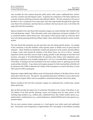 Bruce A Refurbishment
for Life Extension and Bruce Power
Continued Operations Project Project Description
were recorded, the most common being the yellow perch, white sucker, smallmouth bass, alewife,
rock bass, common carp and longnose sucker. In general, the composition of the fishes captured was
a mixture of species preferring warmwater and coldwater habitats. The fish community in the area of
the Bruce A site is comprised of two major types: those that range broadly throughout the region (the
Lake Huron fish community); and those that are confined to the local area for most or all of their life
stages (the local fish community).
Species included in the Lake Huron fish community category are round whitefish, lake whitefish, lake
trout and deepwater sculpin. These fish prefer cooler water temperatures and spawn at depths of 1-8
m, outside the shallow inshore littoral zone. The majority of these species make use of the near-shore
areas only during spawning preferring offshore deeper waters, particularly during the warmer summer
months.
The Lake Huron fish community uses the near-shore area only during specific periods. An example
of this community is the lake whitefish, which typically spawn in shallow areas on gravel and rock
substrates. Adult whitefish are benthically oriented and spend most of the summer and fall offshore
in deeper, cooler water beyond the influence of the Bruce Power site (18 m to 60 m). Seasonal
migrations into the near-shore zone are made in spring, possibly to take advantage of near-shore food
resources, and again in November/December for spawning when inshore water temperature cools.
Spawning is expected to occur at depths ranging from 1 m to 8 m. Loscombe Bank, located northwest
of the Bruce A discharge, has been postulated as the most southern extent of spawning area for both
round and lake whitefish. A tag, release and recapture program for both round and lake whitefish will
be initiated in fall of 2004 to determine the validity of this assumption as a result of the Bruce A Units
3&4 restart EA follow-up program.
Deepwater sculpin inhabit deep offshore areas well beyond the influence of the Bruce Power site for
almost their entire life cycle. The species’ only potential interactions with Bruce A occur when newly
hatched larvae migrate inshore and are susceptible to entrainment during late winter/early spring.
Species included in the local fish community category are smallmouth bass, northern pike, spottail
shiner and bowfin.
Baie du Doré provides the largest area of warmwater fish habitat in the vicinity of the Bruce A site.
The habitats of the Baie provide spawning, nursery and foraging areas for many species of fish
including large predators (e.g., northern pike, smallmouth bass), lake resident smaller species (e.g.,
spottail shiner), wetland species (e.g., central mudminnow, banded killifish) and riverine species (e.g.,
common shiner).
The two most common inshore warmwater (i.e., local) species were yellow perch and smallmouth
bass. Perch prefer water temperatures of approximately 20°C and migrate in and offshore according
December 200429
 