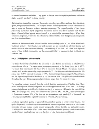 Bruce A Refurbishment
for Life Extension and Bruce Power
Continued Operations Project Project Description
to seasonal temperature variations. They spawn in shallow water during spring and move offshore to
depths generally less than 9 m during summer.
During various times of the year many fish species move between offshore and near-shore habitats to
spawn, forage or enter tributaries. For example, emerald shiners spawn in the shallow littoral zone of
lakes in spring and then move to deeper water during summer. The exposed coastline of Lake Huron
periodically experiences rapid temperature fluctuations due to wind-driven currents such that the
deeper offshore habitats become warmed enough to be exploited by warmwater fishes. When these
conditions are present, warmwater fish often move out into the lake from their protected embayments
and river mouths to forage.
It should be noted that the First Nations consider the surrounding waters of Lake Huron part of their
traditional territory. Their lands, water and resources are an essential part of their identity and
culture, as well as their sustainable economy. The harvesting of fish from Lake Huron is an important
source of food for both communities and the commercial fishery is important to their livelihood (see
Section 6.1.8).
6.1.4 Atmospheric Environment
The Bruce Power site is located on the east shore of Lake Huron, and as such, is subject to lake
meteorological effects. The mean annual temperature measured at the Bruce Power site is 8.2°C.
The mean daily temperatures fall below 0°C in December through March. The coldest month is
January, with average mean daily temperatures of -3.4°C. The lowest recorded temperature for this
period was -24.7°C, recorded in January of 1999. Summer temperatures average 19.0°C, or higher,
and the highest temperature recorded was 31.2°C in June of 2001. Precipitation is quite consistent
throughout the year. The average annual precipitation ranges from 944 mm to 1154 mm.
The prevailing winds are generally from the westerly direction approximately 50% of the time. There
is also a strong south-westerly component that occurs approximately 11% of the time. The average
measured wind speed at the 10 m level of the on-site 50 m tower was 3.45 m/s for the years 1998 to
2000. No average wind speed was determined for 2001 to 2003. In 2003, calms (wind speed
<1.5 m/s) were reported 17% of the time and low to moderate wind speeds (1.5 to 3 m/s and 3 to
5 m/s, respectively) had the highest frequencies at 33% and 32%, respectively.
Local and regional air quality is typical of the general air quality in south-western Ontario. Air
quality impacts are dominated by the substances that combine to produce smog or acid rain: carbon
monoxide; nitrogen oxides; volatile organic compounds; sulphur dioxide; and particulate matter.
Existing off-site noise levels reflect a rural sound environment and are generally characterized by the
sounds of nature (rustling leaves, waves on the shore of Lake Huron, insects and birds).
December 200430
 