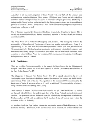 Bruce A Refurbishment
for Life Extension and Bruce Power
Continued Operations Project Project Description
Agriculture is an important component of Bruce County with over 62% of the County’s area
dedicated to the agricultural industry. There are over 2,300 farms in the County, and it is ranked first
in Ontario for total cattle production, and second in Ontario for total pork production. The County is
ranked third in Ontario in sheep production, and is also the top producer of oats and the second largest
producer of canola in Ontario. There is also a wide variety of supporting and processing industries
related to the production of food.
One of the major industrial developments within Bruce County is the Bruce Energy Centre. This is
an 800 acre serviced industrial park located immediately southeast of the Bruce Power site that was
established in 1986.
The Bruce Power site is within the Municipality of Kincardine. The municipality includes the
communities of Kincardine and Tiverton as well as several smaller residential areas. Bruce A is
approximately 4, 5 and 8 km from the closest of these residential centres, Scott Point, Inverhuron and
Tiverton, respectively. The local area is predominantly rural in nature, with isolated residences such
farm homes and country cottages. No residences occur within the 914 m exclusion zone of the Bruce
A station, or within the Bruce Power site boundary, which encompasses the majority of the Douglas
Point promontory west of Tie Road.
6.1.8 First Nations
There are two First Nations communities in the area of the Bruce Power site: the Chippewas of
Saugeen First Nation Reserve No. 29 and the Chippewas of Nawash Unceded First Nation located at
the Cape Croker Reserve No. 27.
The Chippewas of Saugeen First Nation Reserve No. 29 is located adjacent to the town of
Southampton on the shoreline of Lake Huron, between the mouths of the Saugeen and Sauble Rivers,
approximately 30 km north of the site. The population on this reserve in 1998 was estimated by the
Department of Indian & Northern Affairs at 617, with an additional 773 members living off-reserve,
many within the traditional territory in the County.
The Chippewas of Nawash Unceded First Nation is centred at Cape Croker Reserve No. 27, located
on the north side of Colpoys Bay and the east shore of the Bruce Peninsula north of the town of
Wiarton. The population on this reserve in 1998 was estimated by the Department of Indian and
Northern Affairs at 718 with an additional 1,246 members living off-reserve many within the
traditional territory in the County.
As noted previously the First Nations consider the surrounding waters of Lake Huron part of their
traditional territory. Their lands, water and resources are an essential part of their identity and
December 200433
 