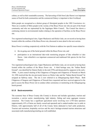 Bruce A Refurbishment
for Life Extension and Bruce Power
Continued Operations Project Project Description
culture, as well as their sustainable economy. The harvesting of fish from Lake Huron is an important
source of food for both communities and the commercial fishery is important to their livelihood.
Métis people are recognised as a distinct group of Aboriginal peoples in the 1982 Constitution Act.
There are a number of Métis people in the vicinity of the Bruce Power site who are part of the broad
community and who are represented by the Saguingue Métis Council. The Council has shown a
continuing interest in environmental studies relating to the operation of facilities on the Bruce Power
site.
Two registered archaeological sites, Upper Mackenzie and Dickie Lake, are on record as having been
located within the confines of the Bruce Power site, discussed in more detail in the next section.
Bruce Power is working cooperatively with the First Nations to address two specific issues related to:
• the on-going care of the burial ground within the Bruce Power site; and
• participation in an international lake-wide monitoring program of lake whitefish in Lake
Huron. Lake whitefish is an important commercial and traditional fish species for the First
Nations.
Two registered archaeological sites, Upper Mackenzie and Dickie Lake, are on record as having been
located within the confines of the Bruce Power site. A third heritage area, the “Indian Burial
Ground”, was identified by Ontario Hydro in the mid-1970s and demarcated by signposts in the early-
1980s. A joint council meeting of the Chippewas of Saugeen and Chippewas of Nawash on March
10, 1998 resolved that the site previously known as Dickie Lake and the “Indian Burial Ground” be
assigned an Ojibway name. The site is now referred to as Jiibegmegoong (Spirit Place). Both
Chippewas of Saugeen and Chippewas of Nawash have requested and have received approval in the
past to access the Bruce Power site to conduct either ceremonies or monitoring at the Jiibegmegoong
burial ground.
6.1.9 Socio-economics
The economic base of Bruce County (the County) is diverse and includes agriculture, tourism and
recreation, a service sector, manufacturing, light industry, fishing and some aggregate resource
extraction. The County has a significant agricultural sector involving over 3,750 farm operators
(approximately 63% of farms are family owned and operated) and is ranked number one in cattle in
Ontario, with approximately half of all of the County farms dedicated to beef cattle production.
Tourism and recreation, hospitality services and the area’s heritage-oriented tourism attractions and
associated crafts manufacturing/retailing are well established.
December 200434
 