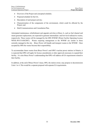 Bruce A Refurbishment
for Life Extension and Bruce Power
Continued Operations Project Project Description
• Overview of the Project and conceptual schedule;
• Proposed schedule for the EA;
• Description of each project activity;
• Characterization of the components of the environment, which could be affected by the
Project; and
• Draft Communications and Consultation Plan.
Anticipated maintenance, refurbishment and upgrade activities at Bruce A, such as fuel channel and
steam generator replacement, are expected to generate intermediate- and low-level radioactive wastes,
respectively. These wastes will be managed by the OPG WWMF (Waste Facility Operating Licence
WFOL-W4-314.00/2007). Wastes requiring management at the WWMF are similar to those
currently managed at the site. Bruce Power will handle and transport wastes to the WWMF. Once
accepted by OPG the wastes become their responsibility.
To accommodate future wastes from Bruce Power’s and OPG’s nuclear power stations in Ontario, it
is expected that OPG will apply for licence amendments or other approvals necessary to expand their
facility. It is also Bruce Power’s understanding that OPG will address all EA requirements related to
their facility.
In addition, at the end of Bruce Power’s lease, OPG, the station owner, may propose to decommission
Units 1 to 4. This would be a separate proposal with separate EA requirements.
December 2004iii
 