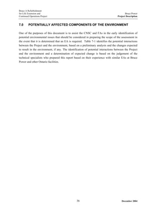 Bruce A Refurbishment
for Life Extension and Bruce Power
Continued Operations Project Project Description
7.0 POTENTIALLY AFFECTED COMPONENTS OF THE ENVIRONMENT
One of the purposes of this document is to assist the CNSC and FAs in the early identification of
potential environmental issues that should be considered in preparing the scope of the assessment in
the event that it is determined that an EA is required. Table 7-1 identifies the potential interactions
between the Project and the environment, based on a preliminary analysis and the changes expected
to result in the environment, if any. The identification of potential interactions between the Project
and the environment and a determination of expected change is based on the judgement of the
technical specialists who prepared this report based on their experience with similar EAs at Bruce
Power and other Ontario facilities.
December 200436
 