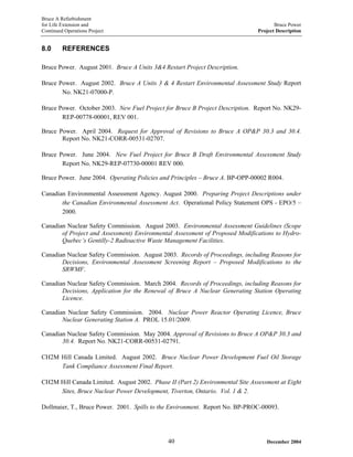Bruce A Refurbishment
for Life Extension and Bruce Power
Continued Operations Project Project Description
8.0 REFERENCES
Bruce Power. August 2001. Bruce A Units 3&4 Restart Project Description.
Bruce Power. August 2002. Bruce A Units 3 & 4 Restart Environmental Assessment Study Report
No. NK21-07000-P.
Bruce Power. October 2003. New Fuel Project for Bruce B Project Description. Report No. NK29-
REP-00778-00001, REV 001.
Bruce Power. April 2004. Request for Approval of Revisions to Bruce A OP&P 30.3 and 30.4.
Report No. NK21-CORR-00531-02707.
Bruce Power. June 2004. New Fuel Project for Bruce B Draft Environmental Assessment Study
Report No. NK29-REP-07730-00001 REV 000.
Bruce Power. June 2004. Operating Policies and Principles – Bruce A. BP-OPP-00002 R004.
Canadian Environmental Assessment Agency. August 2000. Preparing Project Descriptions under
the Canadian Environmental Assessment Act. Operational Policy Statement OPS - EPO/5 –
2000.
Canadian Nuclear Safety Commission. August 2003. Environmental Assessment Guidelines (Scope
of Project and Assessment) Environmental Assessment of Proposed Modifications to Hydro-
Quebec’s Gentilly-2 Radioactive Waste Management Facilities.
Canadian Nuclear Safety Commission. August 2003. Records of Proceedings, including Reasons for
Decisions, Environmental Assessment Screening Report – Proposed Modifications to the
SRWMF.
Canadian Nuclear Safety Commission. March 2004. Records of Proceedings, including Reasons for
Decisions, Application for the Renewal of Bruce A Nuclear Generating Station Operating
Licence.
Canadian Nuclear Safety Commission. 2004. Nuclear Power Reactor Operating Licence, Bruce
Nuclear Generating Station A. PROL 15.01/2009.
Canadian Nuclear Safety Commission. May 2004. Approval of Revisions to Bruce A OP&P 30.3 and
30.4. Report No. NK21-CORR-00531-02791.
CH2M Hill Canada Limited. August 2002. Bruce Nuclear Power Development Fuel Oil Storage
Tank Compliance Assessment Final Report.
CH2M Hill Canada Limited. August 2002. Phase II (Part 2) Environmental Site Assessment at Eight
Sites, Bruce Nuclear Power Development, Tiverton, Ontario. Vol. 1 & 2.
Dollmaier, T., Bruce Power. 2001. Spills to the Environment. Report No. BP-PROC-00093.
December 200440
 