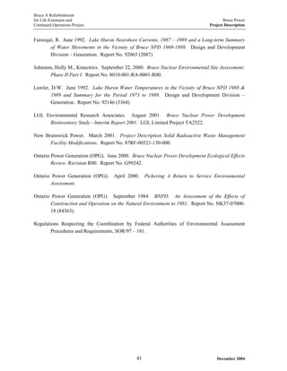 Bruce A Refurbishment
for Life Extension and Bruce Power
Continued Operations Project Project Description
Farooqui, R. June 1992. Lake Huron Nearshore Currents, 1987 – 1989 and a Long-term Summary
of Water Movements in the Vicinity of Bruce NPD 1969-1989. Design and Development
Division – Generation. Report No. 92065 (2087)
Johnston, Holly M., Kinectrics. September 22, 2000. Bruce Nuclear Environmental Site Assessment:
Phase II Part I. Report No. 8010-001-RA-0001-R00.
Lawler, D.W. June 1992. Lake Huron Water Temperatures in the Vicinity of Bruce NPD 1988 &
1989 and Summary for the Period 1973 to 1989. Design and Development Division –
Generation. Report No. 92146 (3364)
LGL Environmental Research Associates. August 2001. Bruce Nuclear Power Development
Bioinventory Study - Interim Report 2001. LGL Limited Project TA2522.
New Brunswick Power. March 2001. Project Description Solid Radioactive Waste Management
Facility Modifications. Report No. 87RF-00521-130-000.
Ontario Power Generation (OPG). June 2000. Bruce Nuclear Power Development Ecological Effects
Review. Revision R00. Report No. G99242.
Ontario Power Generation (OPG). April 2000. Pickering A Return to Service Environmental
Assessment.
Ontario Power Generation (OPG). September 1984. BNPD: An Assessment of the Effects of
Construction and Operation on the Natural Environment to 1981. Report No. NK37-07000-
18 (84363).
Regulations Respecting the Coordination by Federal Authorities of Environmental Assessment
Procedures and Requirements, SOR/97 – 181.
December 200441
 