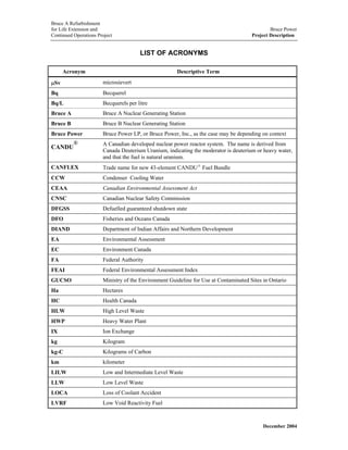 Bruce A Refurbishment
for Life Extension and Bruce Power
Continued Operations Project Project Description
LIST OF ACRONYMS
Acronym Descriptive Term
µSv microsievert
Bq Becquerel
Bq/L Becquerels per litre
Bruce A Bruce A Nuclear Generating Station
Bruce B Bruce B Nuclear Generating Station
Bruce Power Bruce Power LP, or Bruce Power, Inc., as the case may be depending on context
CANDU
® A Canadian developed nuclear power reactor system. The name is derived from
Canada Deuterium Uranium, indicating the moderator is deuterium or heavy water,
and that the fuel is natural uranium.
CANFLEX Trade name for new 43-element CANDU®
Fuel Bundle
CCW Condenser Cooling Water
CEAA Canadian Environmental Assessment Act
CNSC Canadian Nuclear Safety Commission
DFGSS Defuelled guaranteed shutdown state
DFO Fisheries and Oceans Canada
DIAND Department of Indian Affairs and Northern Development
EA Environmental Assessment
EC Environment Canada
FA Federal Authority
FEAI Federal Environmental Assessment Index
GUCSO Ministry of the Environment Guideline for Use at Contaminated Sites in Ontario
Ha Hectares
HC Health Canada
HLW High Level Waste
HWP Heavy Water Plant
IX Ion Exchange
kg Kilogram
kg-C Kilograms of Carbon
km kilometer
LILW Low and Intermediate Level Waste
LLW Low Level Waste
LOCA Loss of Coolant Accident
LVRF Low Void Reactivity Fuel
December 2004
 