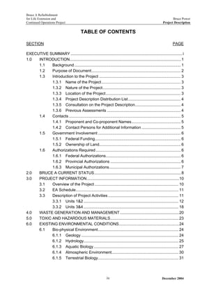 Bruce A Refurbishment
for Life Extension and Bruce Power
Continued Operations Project Project Description
TABLE OF CONTENTS
SECTION PAGE
EXECUTIVE SUMMARY ........................................................................................................ i
1.0 INTRODUCTION........................................................................................................1
1.1 Background ............................................................................................... 1
1.2 Purpose of Document................................................................................ 2
1.3 Introduction to the Project ......................................................................... 3
1.3.1 Name of the Project....................................................................... 3
1.3.2 Nature of the Project...................................................................... 3
1.3.3 Location of the Project................................................................... 3
1.3.4 Project Description Distribution List............................................... 4
1.3.5 Consultation on the Project Description......................................... 4
1.3.6 Previous Assessments .................................................................. 4
1.4 Contacts .................................................................................................... 5
1.4.1 Proponent and Co-proponent Names............................................ 5
1.4.2 Contact Persons for Additional Information ................................... 5
1.5 Government Involvement .......................................................................... 6
1.5.1 Federal Funding............................................................................. 6
1.5.2 Ownership of Land......................................................................... 6
1.6 Authorizations Required ............................................................................ 6
1.6.1 Federal Authorizations................................................................... 6
1.6.2 Provincial Authorizations ............................................................... 6
1.6.3 Municipal Authorizations................................................................ 7
2.0 BRUCE A CURRENT STATUS.................................................................................8
3.0 PROJECT INFORMATION......................................................................................10
3.1 Overview of the Project ........................................................................... 10
3.2 EA Schedule............................................................................................ 11
3.3 Description of Project Activities ............................................................... 11
3.3.1 Units 1&2 ..................................................................................... 12
3.3.2 Units 3&4 ..................................................................................... 18
4.0 WASTE GENERATION AND MANAGEMENT.......................................................20
5.0 TOXIC AND HAZARDOUS MATERIALS................................................................23
6.0 EXISTING ENVIRONMENTAL CONDITIONS........................................................24
6.1 Bio-physical Environment........................................................................ 24
6.1.1 Geology ....................................................................................... 24
6.1.2 Hydrology..................................................................................... 25
6.1.3 Aquatic Biology............................................................................ 27
6.1.4 Atmospheric Environment............................................................ 30
6.1.5 Terrestrial Biology........................................................................ 31
December 2004iv
 