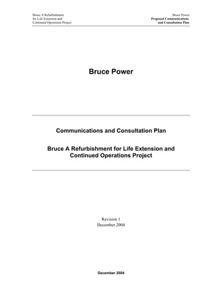 Bruce A Refurbishment Bruce Power
for Life Extension and Proposed Communications
Continued Operations Project and Consultation Plan
Bruce Power
Communications and Consultation Plan
Bruce A Refurbishment for Life Extension and
Continued Operations Project
Revision 1
December 2004
December 2004
 