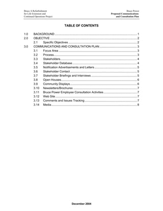 Bruce A Refurbishment Bruce Power
for Life Extension and Proposed Communications
Continued Operations Project and Consultation Plan
TABLE OF CONTENTS
1.0 BACKGROUND .........................................................................................................1
2.0 OBJECTIVE ...............................................................................................................2
2.1 Specific Objectives .................................................................................... 2
3.0 COMMUNICATIONS AND CONSULTATION PLAN................................................3
3.1 Focus Area ................................................................................................ 3
3.2 Process...................................................................................................... 3
3.3 Stakeholders.............................................................................................. 4
3.4 Stakeholder Database............................................................................... 4
3.5 Notification Advertisements and Letters.................................................... 5
3.6 Stakeholder Contact.................................................................................. 5
3.7 Stakeholder Briefings and Interviews ........................................................ 5
3.8 Open Houses............................................................................................. 6
3.9 Community Displays.................................................................................. 6
3.10 Newsletters/Brochures .............................................................................. 7
3.11 Bruce Power Employee Consultation Activities......................................... 7
3.12 Web Site.................................................................................................... 7
3.13 Comments and Issues Tracking................................................................ 7
3.14 Media......................................................................................................... 8
December 2004
 