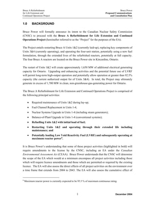 Bruce A Refurbishment Bruce Power
for Life Extension and Proposed Communications
Continued Operations Project and Consultation Plan
1.0 BACKGROUND
Bruce Power will formally announce its intent to the Canadian Nuclear Safety Commission
(CNSC) to proceed with the Bruce A Refurbishment for Life Extension and Continued
Operations Project (hereinafter referred to as the “Project” for the purposes of the EA).
The Project entails restarting Bruce A Units 1&2 (currently laid-up), replacing key components of
Units 3&4 (currently operating), and operating the four-unit station, potentially using a new fuel
formulation, through the extended lives of the refurbished reactors, potentially at full capacity.
The four Bruce A reactors are located on the Bruce Power site in Kincardine, Ontario.
The restart of Units 1&2 will create approximately 1,650 MW of additional electrical generating
capacity for Ontario. Upgrading and enhancing activities and the potential future use of LVRF
will permit long-term high-output operation and potentially allow operation at greater than 92.5%
capacity (the current authorized output for of Units 3&4). In total, the Project may ultimately
generate in excess of 1,700 MW in clean, non-greenhouse-gas-generating power for Ontario.
The Bruce A Refurbishment for Life Extension and Continued Operations Project is comprised of
the following principal activities:
• Required maintenance of Units 1&2 during lay-up;
• Fuel Channel Replacement in Units 1-4;
• Nuclear Systems Upgrade in Units 1-4 (including steam generators);
• Balance-of-Plant Upgrade in Units 1-4 (conventional systems);
• Refuelling Units 1&2 with initial load of fuel;
• Restarting Units 1&2 and operating through their extended life including
maintenance; and
• Potentially loading Low Void Reactivity Fuel (LVRF) and subsequently operating at
maximum reactor power6
.
It is Bruce Power’s understanding that some of these project activities (highlighted in bold) will
require amendments to the license by the CNSC, including an EA under the Canadian
Environmental Assessment Act (CEAA). Bruce Power understands that the CNSC will determine
the scope of the EA which would at a minimum encompass all project activities including those
which will require licence amendments and those which are permitted or required by the existing
licence. The EA will also assess the direct effects of all project activities on the environment over
a time frame that extends from 2004 to 2043. The EA will also assess the cumulative effect of
6
Maximum reactor power is currently expected to be 95.5 % of maximum continuous rating.
December 20041
 
