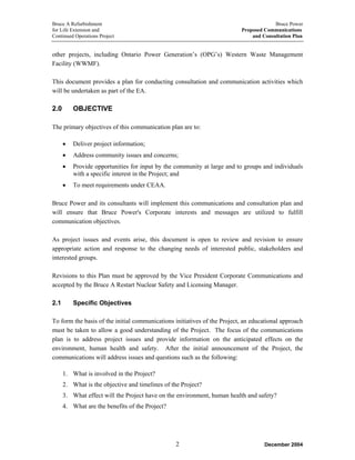 Bruce A Refurbishment Bruce Power
for Life Extension and Proposed Communications
Continued Operations Project and Consultation Plan
other projects, including Ontario Power Generation’s (OPG’s) Western Waste Management
Facility (WWMF).
This document provides a plan for conducting consultation and communication activities which
will be undertaken as part of the EA.
2.0 OBJECTIVE
The primary objectives of this communication plan are to:
• Deliver project information;
• Address community issues and concerns;
• Provide opportunities for input by the community at large and to groups and individuals
with a specific interest in the Project; and
• To meet requirements under CEAA.
Bruce Power and its consultants will implement this communications and consultation plan and
will ensure that Bruce Power's Corporate interests and messages are utilized to fulfill
communication objectives.
As project issues and events arise, this document is open to review and revision to ensure
appropriate action and response to the changing needs of interested public, stakeholders and
interested groups.
Revisions to this Plan must be approved by the Vice President Corporate Communications and
accepted by the Bruce A Restart Nuclear Safety and Licensing Manager.
2.1 Specific Objectives
To form the basis of the initial communications initiatives of the Project, an educational approach
must be taken to allow a good understanding of the Project. The focus of the communications
plan is to address project issues and provide information on the anticipated effects on the
environment, human health and safety. After the initial announcement of the Project, the
communications will address issues and questions such as the following:
1. What is involved in the Project?
2. What is the objective and timelines of the Project?
3. What effect will the Project have on the environment, human health and safety?
4. What are the benefits of the Project?
December 20042
 
