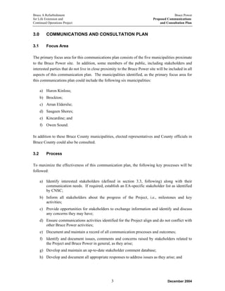 Bruce A Refurbishment Bruce Power
for Life Extension and Proposed Communications
Continued Operations Project and Consultation Plan
3.0 COMMUNICATIONS AND CONSULTATION PLAN
3.1 Focus Area
The primary focus area for this communications plan consists of the five municipalities proximate
to the Bruce Power site. In addition, some members of the public, including stakeholders and
interested parties that do not live in close proximity to the Bruce Power site will be included in all
aspects of this communication plan. The municipalities identified, as the primary focus area for
this communications plan could include the following six municipalities:
a) Huron Kinloss;
b) Brockton;
c) Arran Elderslie;
d) Saugeen Shores;
e) Kincardine; and
f) Owen Sound.
In addition to these Bruce County municipalities, elected representatives and County officials in
Bruce County could also be consulted.
3.2 Process
To maximize the effectiveness of this communication plan, the following key processes will be
followed:
a) Identify interested stakeholders (defined in section 3.3, following) along with their
communication needs. If required, establish an EA-specific stakeholder list as identified
by CNSC;
b) Inform all stakeholders about the progress of the Project, i.e., milestones and key
activities;
c) Provide opportunities for stakeholders to exchange information and identify and discuss
any concerns they may have;
d) Ensure communications activities identified for the Project align and do not conflict with
other Bruce Power activities;
e) Document and maintain a record of all communication processes and outcomes;
f) Identify and document issues, comments and concerns raised by stakeholders related to
the Project and Bruce Power in general, as they arise;
g) Develop and maintain an up-to-date stakeholder comment database;
h) Develop and document all appropriate responses to address issues as they arise; and
December 20043
 