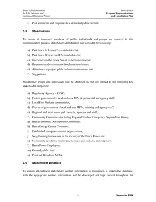 Bruce A Refurbishment Bruce Power
for Life Extension and Proposed Communications
Continued Operations Project and Consultation Plan
i) Post comments and responses to a dedicated public website.
3.3 Stakeholders
To ensure all interested members of public, individuals and groups are captured in this
communication process, stakeholder identification will consider the following:
a) Past Bruce A Restart EA stakeholder list;
b) Past Bruce B New Fuel EA stakeholder list;
c) Interveners in the Bruce Power re-licensing process;
d) Response to advertisements/brochures/newsletters;
e) Attendance at project public information sessions; and
f) Suggestions.
Stakeholder groups and individuals will be identified in, but not limited to the following key
stakeholder categories:
a) Regulatory Agency – CNSC;
b) Federal government – local and area MPs, departmental and agency staff;
c) Local First Nations communities;
d) Provincial government – local and area MPPs, ministry and agency staff;
e) Regional and local municipal councils, agencies and staff;
f) Community Committees including Regional Nuclear Emergency Preparedness Group;
g) Bruce Economic Development Committee;
h) Bruce Energy Center Customers;
i) Established non-governmental organizations;
j) Neighbouring landowners in the vicinity of the Bruce Power site;
k) Community residents, ratepayers, business associations, and suppliers;
l) Bruce Power Employees;
m) General public; and
n) Print and Broadcast Media.
3.4 Stakeholder Database
To ensure all pertinent stakeholder contact information is maintained, a stakeholder database,
with the appropriate contact information, will be developed and kept current throughout the
December 20044
 