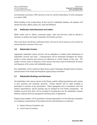 Bruce A Refurbishment Bruce Power
for Life Extension and Proposed Communications
Continued Operations Project and Consultation Plan
environmental assessment, CNSC decision on the EA, and the initial phases of work, anticipated
to extend to 2008.
While building on the existing Bruce B New Fuel EA stakeholder database, this database will
identify the name, address, phone, fax, email and affiliation.
3.5 Notification Advertisements and Letters
Media outlets such as: dailies, community papers, radio and television could be utilized to
announce, in advance any project community involvement activities.
Direct mail flyers and advance notification letters will also be sent to persons on the contact list
announcing these occasions in the event.
3.6 Stakeholder Contact
Appropriate stakeholder contact activities will be undertaken to conduct initial identification of
stakeholder concerns and issues. Communication will be maintained throughout the Project
period to ensure questions and concerns are addressed in a timely fashion as they arise. The
number, severity, nature or frequency of the concerns and issues raised will determine the nature
and frequency of the contact with stakeholder groups.
Key stakeholders will be notified of Open Houses and/or Workshops through formal invitations,
announcements in the media and through the regular project newsletters.
3.7 Stakeholder Briefings and Interviews
All stakeholders with a known interest in the Project could be offered presentations and a chance
to have questions and comments answered. Project material will be made available to
participants in advance of any presentation. Where appropriate and in consultation with First
Nations representatives, special meetings may be arranged for First Nation communities. All
feedback received from these will be recorded for incorporation into the stakeholder comment
database, response and issue management tracking system, as appropriate.
Regular project updates will be presented to elected representatives of the following committees
on a frequency commensurate of key project activities and milestones at a minimum:
a) Impact Advisory Committee; and
b) Local Liaison Committee.
December 20045
 